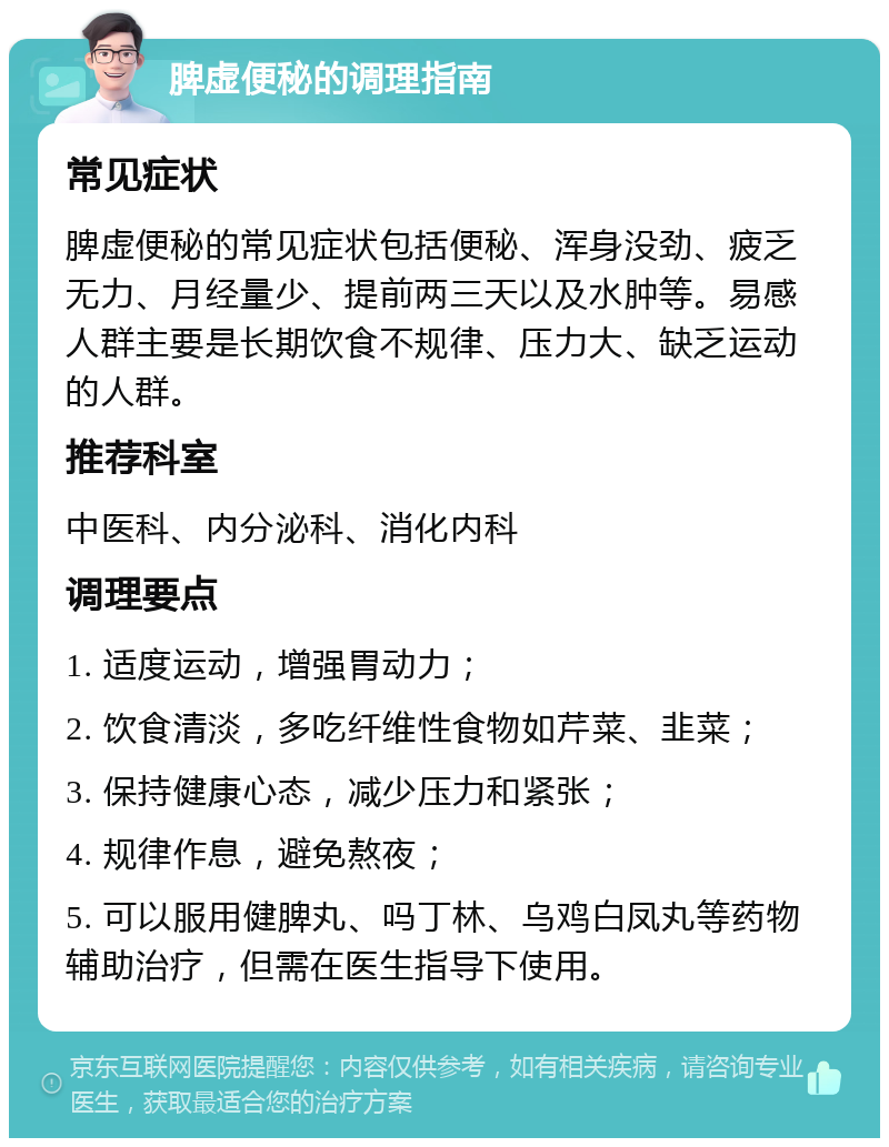 脾虚便秘的调理指南 常见症状 脾虚便秘的常见症状包括便秘、浑身没劲、疲乏无力、月经量少、提前两三天以及水肿等。易感人群主要是长期饮食不规律、压力大、缺乏运动的人群。 推荐科室 中医科、内分泌科、消化内科 调理要点 1. 适度运动，增强胃动力； 2. 饮食清淡，多吃纤维性食物如芹菜、韭菜； 3. 保持健康心态，减少压力和紧张； 4. 规律作息，避免熬夜； 5. 可以服用健脾丸、吗丁林、乌鸡白凤丸等药物辅助治疗，但需在医生指导下使用。