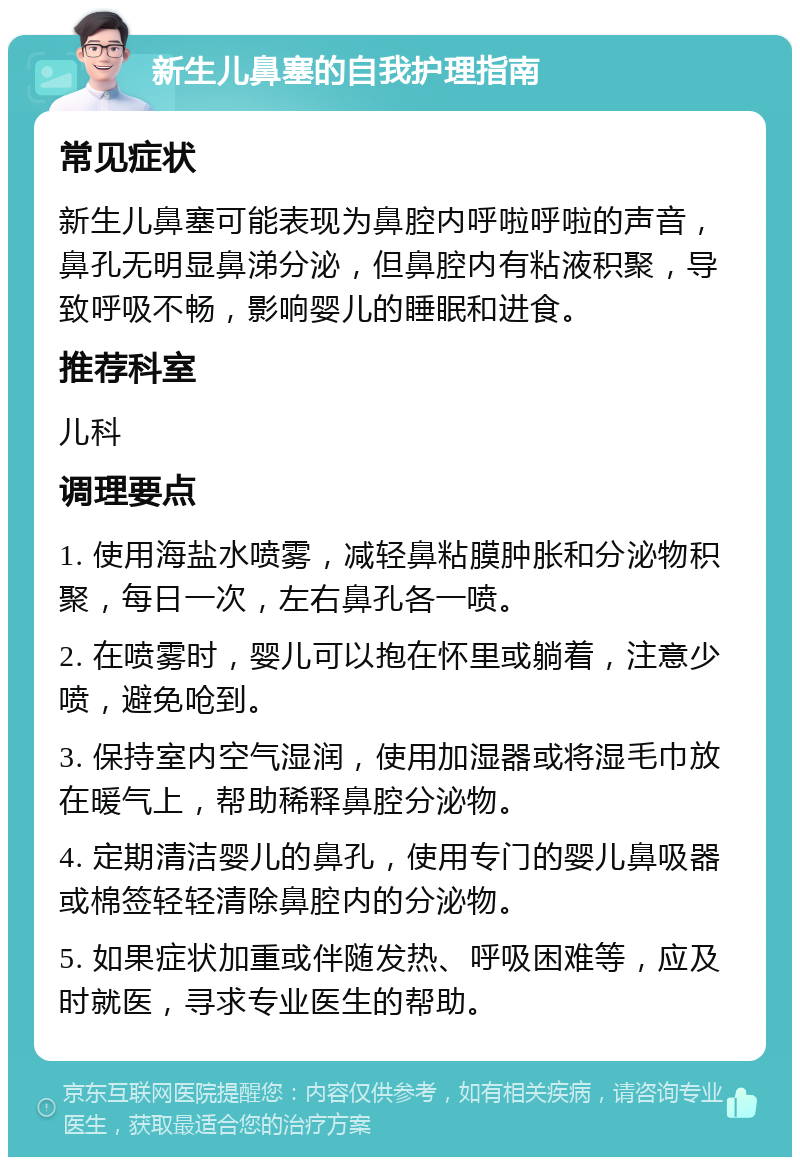 新生儿鼻塞的自我护理指南 常见症状 新生儿鼻塞可能表现为鼻腔内呼啦呼啦的声音，鼻孔无明显鼻涕分泌，但鼻腔内有粘液积聚，导致呼吸不畅，影响婴儿的睡眠和进食。 推荐科室 儿科 调理要点 1. 使用海盐水喷雾，减轻鼻粘膜肿胀和分泌物积聚，每日一次，左右鼻孔各一喷。 2. 在喷雾时，婴儿可以抱在怀里或躺着，注意少喷，避免呛到。 3. 保持室内空气湿润，使用加湿器或将湿毛巾放在暖气上，帮助稀释鼻腔分泌物。 4. 定期清洁婴儿的鼻孔，使用专门的婴儿鼻吸器或棉签轻轻清除鼻腔内的分泌物。 5. 如果症状加重或伴随发热、呼吸困难等，应及时就医，寻求专业医生的帮助。