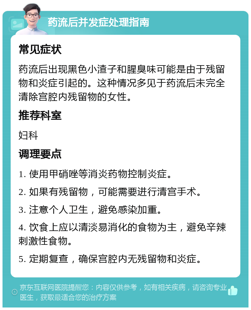 药流后并发症处理指南 常见症状 药流后出现黑色小渣子和腥臭味可能是由于残留物和炎症引起的。这种情况多见于药流后未完全清除宫腔内残留物的女性。 推荐科室 妇科 调理要点 1. 使用甲硝唑等消炎药物控制炎症。 2. 如果有残留物，可能需要进行清宫手术。 3. 注意个人卫生，避免感染加重。 4. 饮食上应以清淡易消化的食物为主，避免辛辣刺激性食物。 5. 定期复查，确保宫腔内无残留物和炎症。