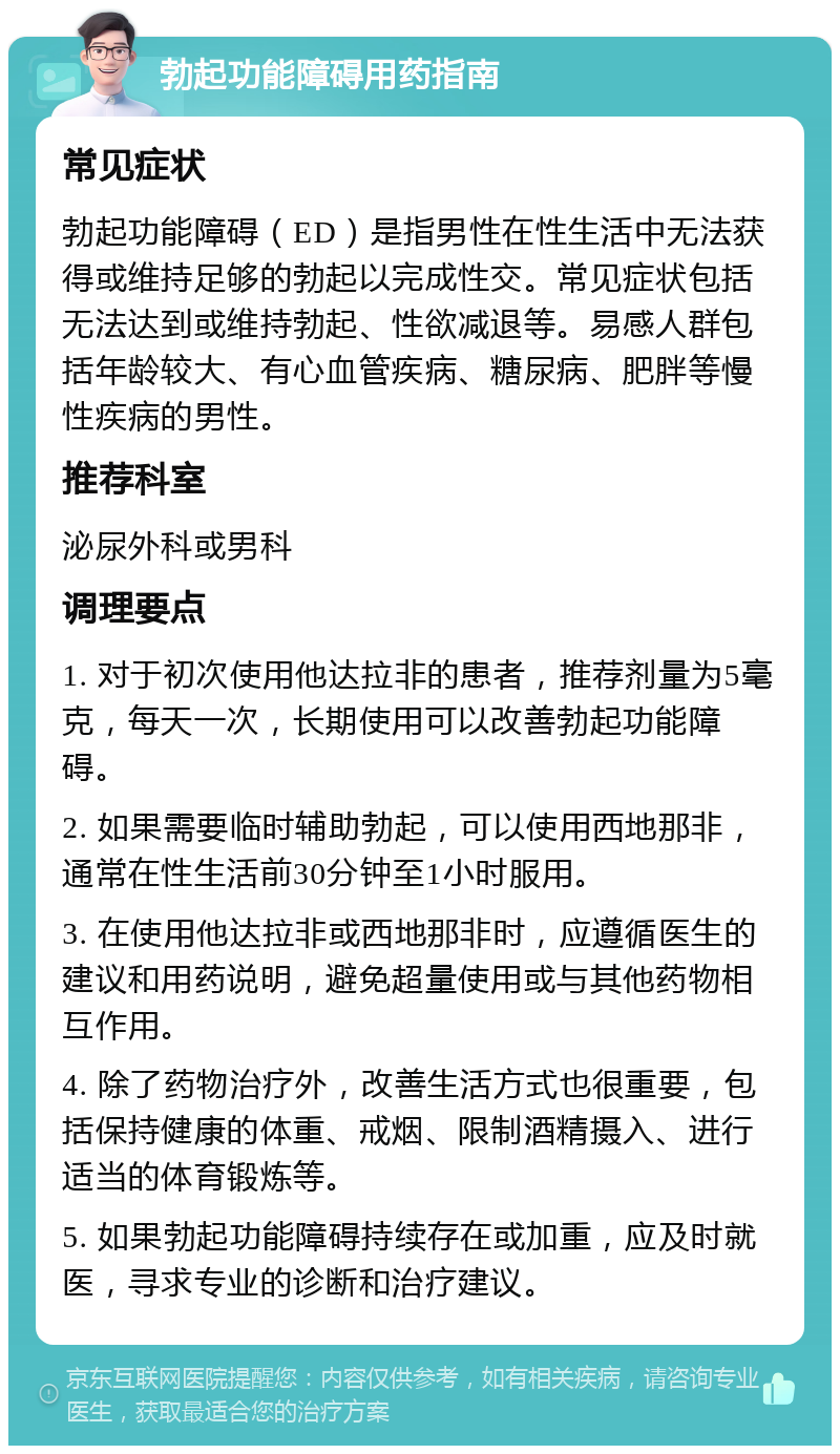 勃起功能障碍用药指南 常见症状 勃起功能障碍（ED）是指男性在性生活中无法获得或维持足够的勃起以完成性交。常见症状包括无法达到或维持勃起、性欲减退等。易感人群包括年龄较大、有心血管疾病、糖尿病、肥胖等慢性疾病的男性。 推荐科室 泌尿外科或男科 调理要点 1. 对于初次使用他达拉非的患者，推荐剂量为5毫克，每天一次，长期使用可以改善勃起功能障碍。 2. 如果需要临时辅助勃起，可以使用西地那非，通常在性生活前30分钟至1小时服用。 3. 在使用他达拉非或西地那非时，应遵循医生的建议和用药说明，避免超量使用或与其他药物相互作用。 4. 除了药物治疗外，改善生活方式也很重要，包括保持健康的体重、戒烟、限制酒精摄入、进行适当的体育锻炼等。 5. 如果勃起功能障碍持续存在或加重，应及时就医，寻求专业的诊断和治疗建议。