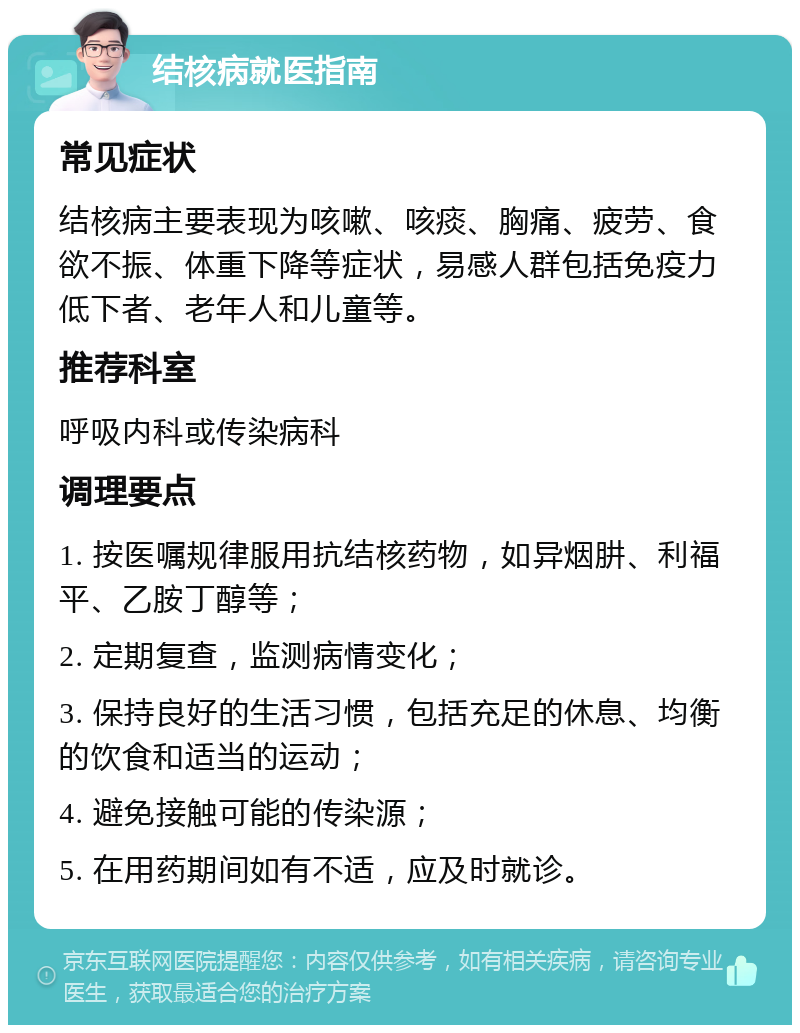 结核病就医指南 常见症状 结核病主要表现为咳嗽、咳痰、胸痛、疲劳、食欲不振、体重下降等症状，易感人群包括免疫力低下者、老年人和儿童等。 推荐科室 呼吸内科或传染病科 调理要点 1. 按医嘱规律服用抗结核药物，如异烟肼、利福平、乙胺丁醇等； 2. 定期复查，监测病情变化； 3. 保持良好的生活习惯，包括充足的休息、均衡的饮食和适当的运动； 4. 避免接触可能的传染源； 5. 在用药期间如有不适，应及时就诊。