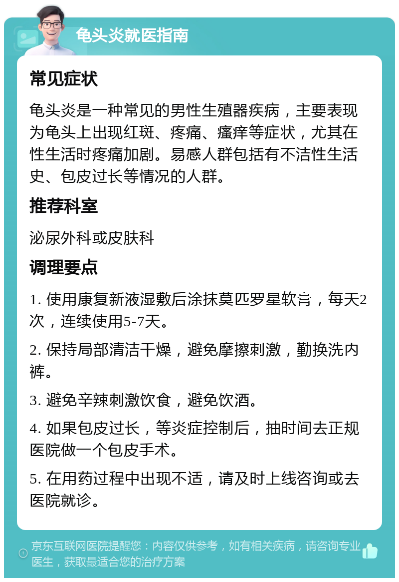 龟头炎就医指南 常见症状 龟头炎是一种常见的男性生殖器疾病，主要表现为龟头上出现红斑、疼痛、瘙痒等症状，尤其在性生活时疼痛加剧。易感人群包括有不洁性生活史、包皮过长等情况的人群。 推荐科室 泌尿外科或皮肤科 调理要点 1. 使用康复新液湿敷后涂抹莫匹罗星软膏，每天2次，连续使用5-7天。 2. 保持局部清洁干燥，避免摩擦刺激，勤换洗内裤。 3. 避免辛辣刺激饮食，避免饮酒。 4. 如果包皮过长，等炎症控制后，抽时间去正规医院做一个包皮手术。 5. 在用药过程中出现不适，请及时上线咨询或去医院就诊。