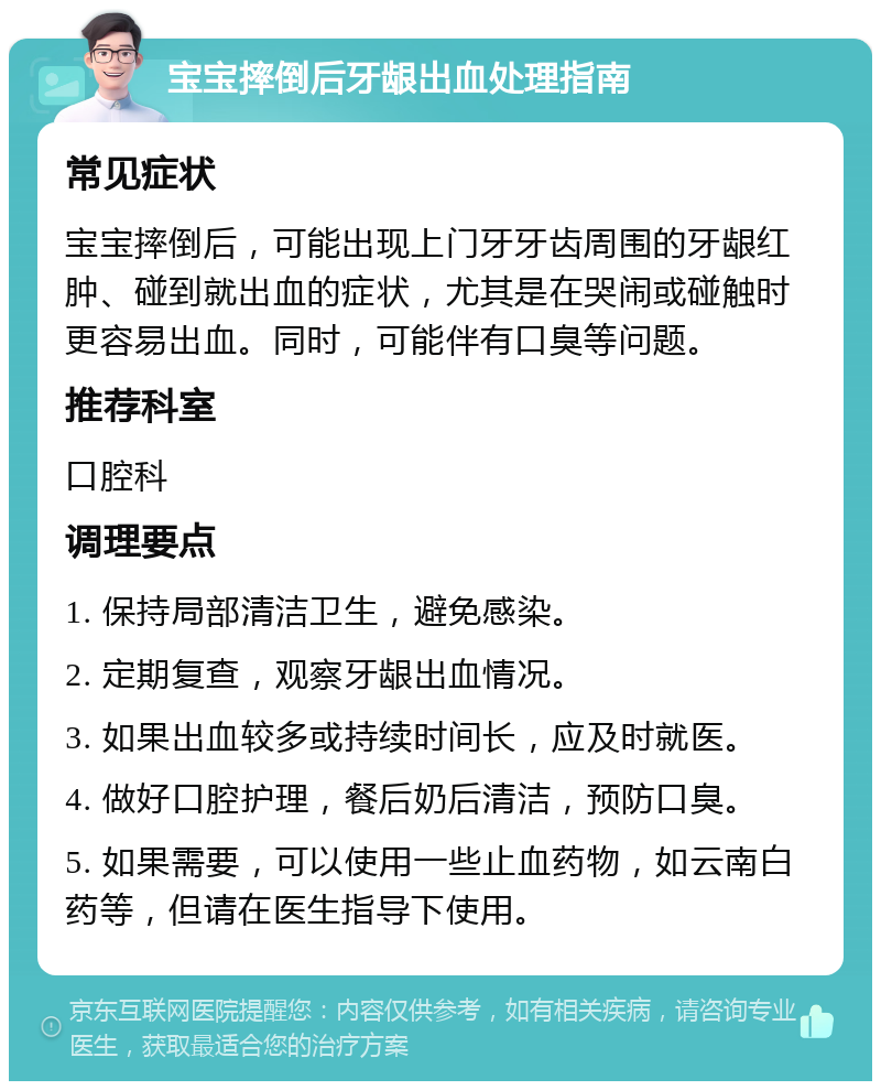 宝宝摔倒后牙龈出血处理指南 常见症状 宝宝摔倒后，可能出现上门牙牙齿周围的牙龈红肿、碰到就出血的症状，尤其是在哭闹或碰触时更容易出血。同时，可能伴有口臭等问题。 推荐科室 口腔科 调理要点 1. 保持局部清洁卫生，避免感染。 2. 定期复查，观察牙龈出血情况。 3. 如果出血较多或持续时间长，应及时就医。 4. 做好口腔护理，餐后奶后清洁，预防口臭。 5. 如果需要，可以使用一些止血药物，如云南白药等，但请在医生指导下使用。