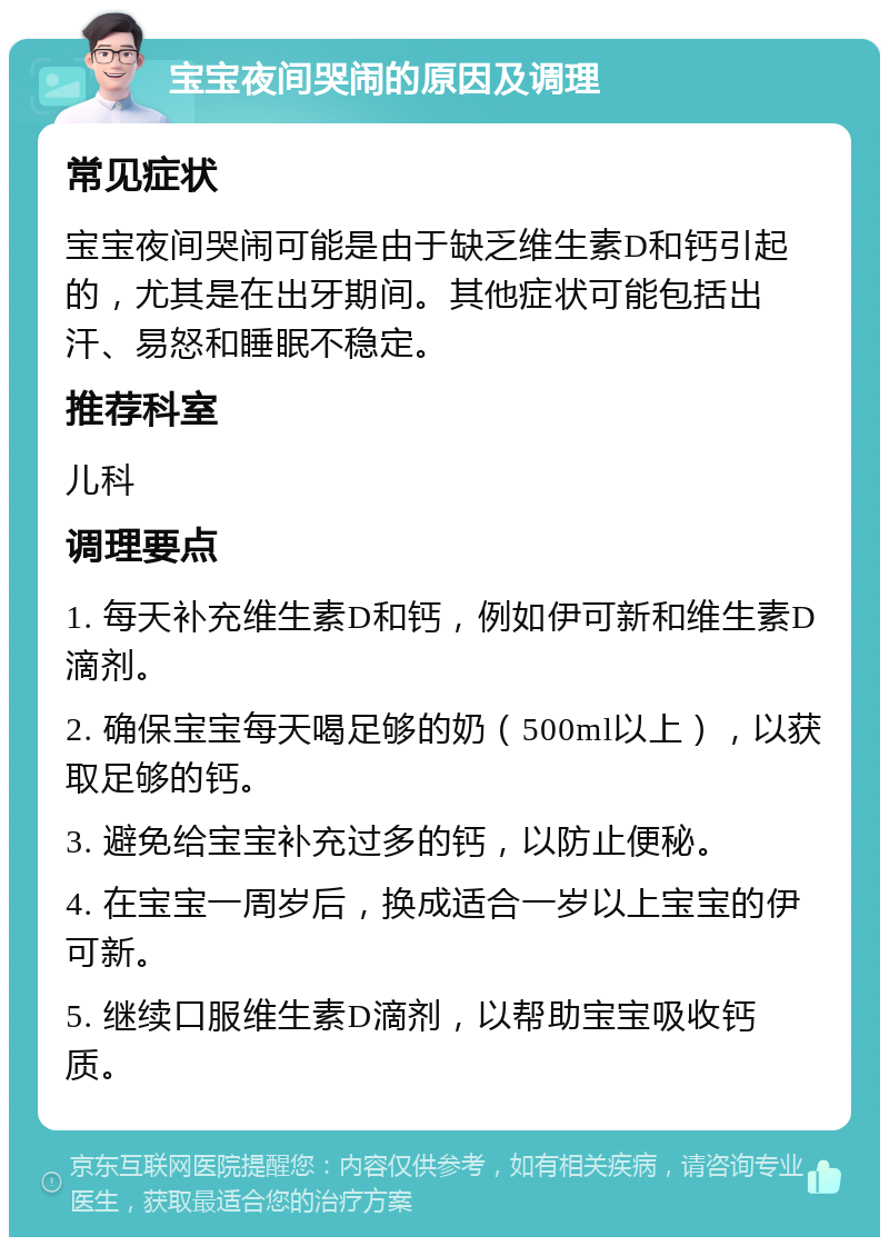 宝宝夜间哭闹的原因及调理 常见症状 宝宝夜间哭闹可能是由于缺乏维生素D和钙引起的，尤其是在出牙期间。其他症状可能包括出汗、易怒和睡眠不稳定。 推荐科室 儿科 调理要点 1. 每天补充维生素D和钙，例如伊可新和维生素D滴剂。 2. 确保宝宝每天喝足够的奶（500ml以上），以获取足够的钙。 3. 避免给宝宝补充过多的钙，以防止便秘。 4. 在宝宝一周岁后，换成适合一岁以上宝宝的伊可新。 5. 继续口服维生素D滴剂，以帮助宝宝吸收钙质。