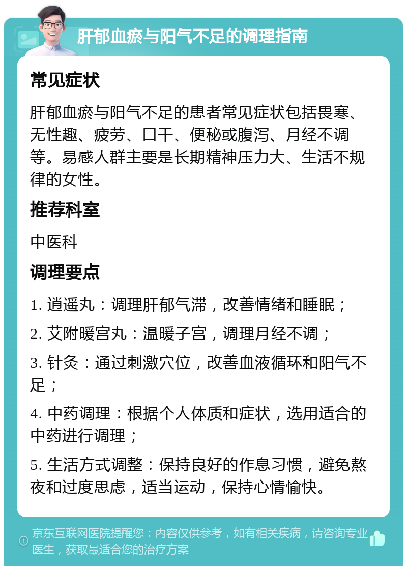 肝郁血瘀与阳气不足的调理指南 常见症状 肝郁血瘀与阳气不足的患者常见症状包括畏寒、无性趣、疲劳、口干、便秘或腹泻、月经不调等。易感人群主要是长期精神压力大、生活不规律的女性。 推荐科室 中医科 调理要点 1. 逍遥丸：调理肝郁气滞，改善情绪和睡眠； 2. 艾附暖宫丸：温暖子宫，调理月经不调； 3. 针灸：通过刺激穴位，改善血液循环和阳气不足； 4. 中药调理：根据个人体质和症状，选用适合的中药进行调理； 5. 生活方式调整：保持良好的作息习惯，避免熬夜和过度思虑，适当运动，保持心情愉快。