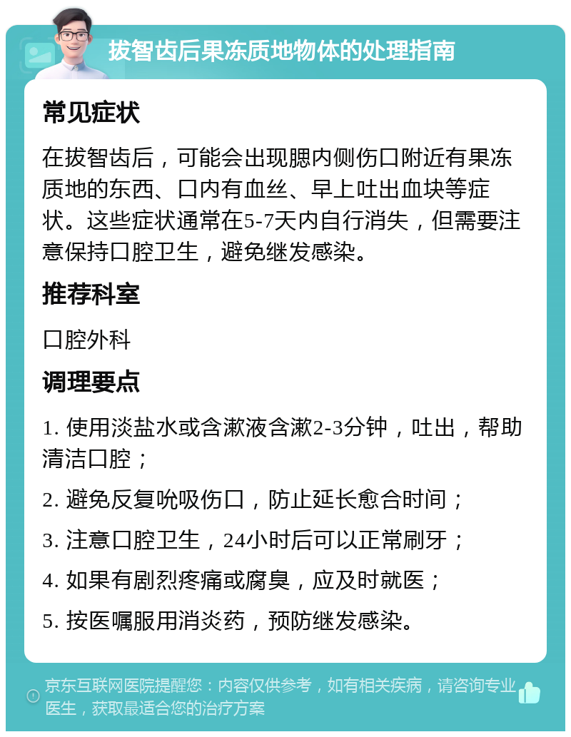 拔智齿后果冻质地物体的处理指南 常见症状 在拔智齿后，可能会出现腮内侧伤口附近有果冻质地的东西、口内有血丝、早上吐出血块等症状。这些症状通常在5-7天内自行消失，但需要注意保持口腔卫生，避免继发感染。 推荐科室 口腔外科 调理要点 1. 使用淡盐水或含漱液含漱2-3分钟，吐出，帮助清洁口腔； 2. 避免反复吮吸伤口，防止延长愈合时间； 3. 注意口腔卫生，24小时后可以正常刷牙； 4. 如果有剧烈疼痛或腐臭，应及时就医； 5. 按医嘱服用消炎药，预防继发感染。