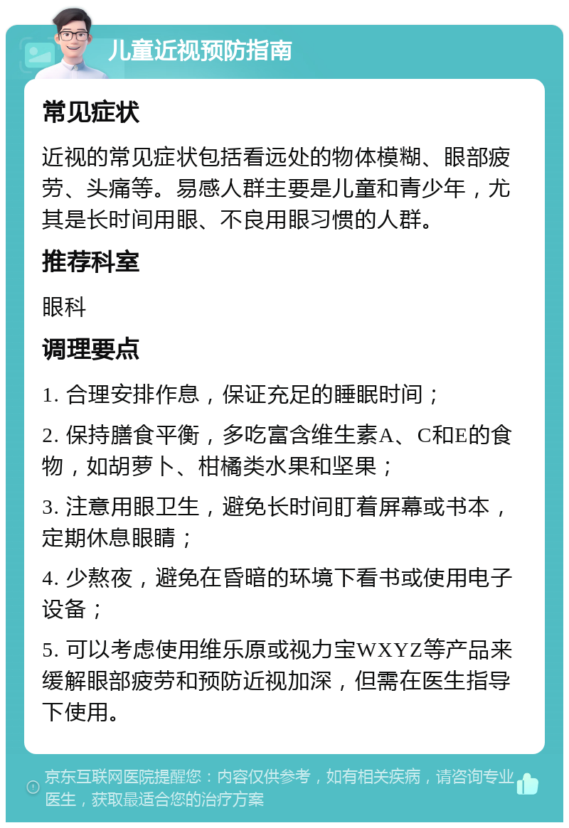 儿童近视预防指南 常见症状 近视的常见症状包括看远处的物体模糊、眼部疲劳、头痛等。易感人群主要是儿童和青少年，尤其是长时间用眼、不良用眼习惯的人群。 推荐科室 眼科 调理要点 1. 合理安排作息，保证充足的睡眠时间； 2. 保持膳食平衡，多吃富含维生素A、C和E的食物，如胡萝卜、柑橘类水果和坚果； 3. 注意用眼卫生，避免长时间盯着屏幕或书本，定期休息眼睛； 4. 少熬夜，避免在昏暗的环境下看书或使用电子设备； 5. 可以考虑使用维乐原或视力宝WXYZ等产品来缓解眼部疲劳和预防近视加深，但需在医生指导下使用。