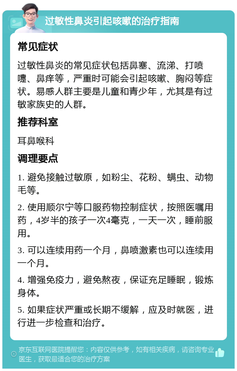 过敏性鼻炎引起咳嗽的治疗指南 常见症状 过敏性鼻炎的常见症状包括鼻塞、流涕、打喷嚏、鼻痒等，严重时可能会引起咳嗽、胸闷等症状。易感人群主要是儿童和青少年，尤其是有过敏家族史的人群。 推荐科室 耳鼻喉科 调理要点 1. 避免接触过敏原，如粉尘、花粉、螨虫、动物毛等。 2. 使用顺尔宁等口服药物控制症状，按照医嘱用药，4岁半的孩子一次4毫克，一天一次，睡前服用。 3. 可以连续用药一个月，鼻喷激素也可以连续用一个月。 4. 增强免疫力，避免熬夜，保证充足睡眠，锻炼身体。 5. 如果症状严重或长期不缓解，应及时就医，进行进一步检查和治疗。