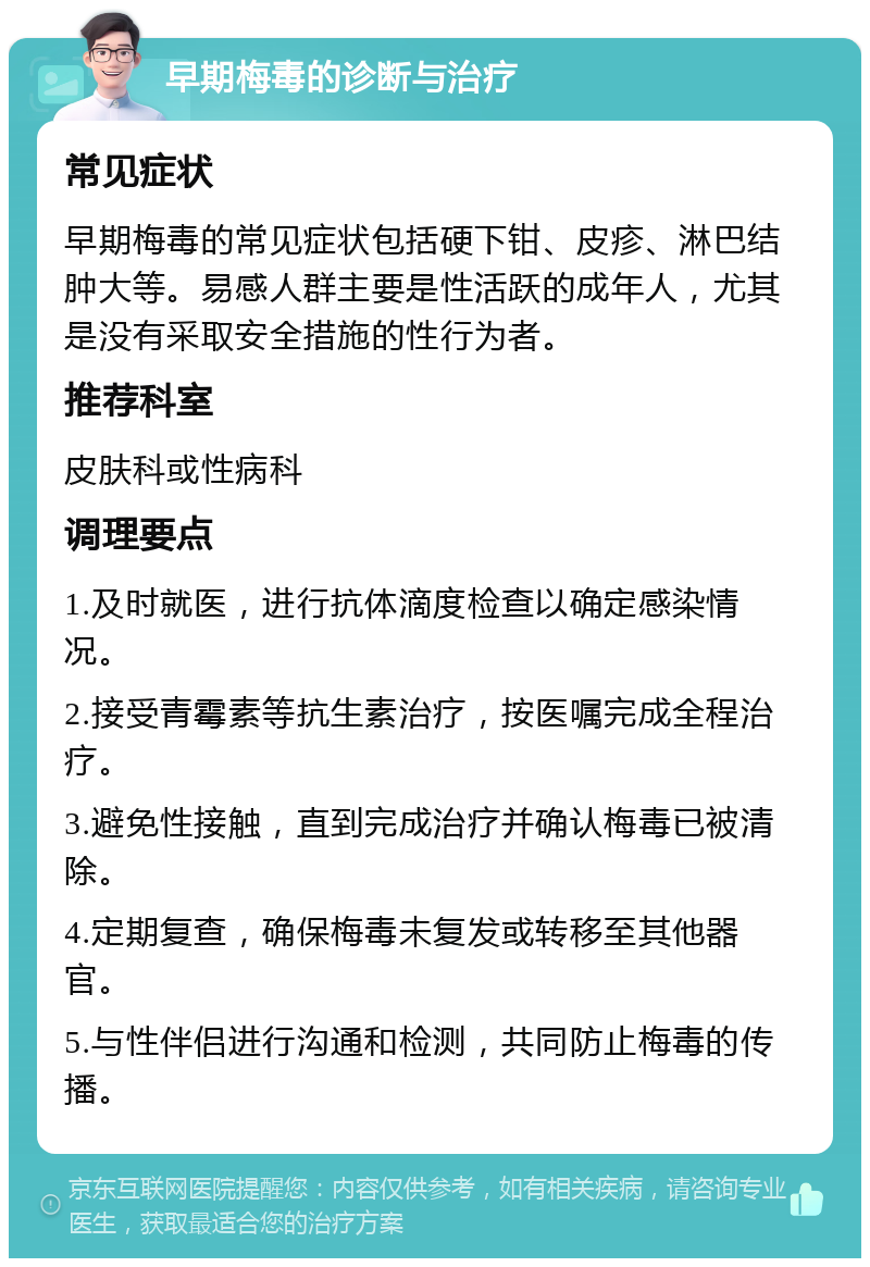 早期梅毒的诊断与治疗 常见症状 早期梅毒的常见症状包括硬下钳、皮疹、淋巴结肿大等。易感人群主要是性活跃的成年人，尤其是没有采取安全措施的性行为者。 推荐科室 皮肤科或性病科 调理要点 1.及时就医，进行抗体滴度检查以确定感染情况。 2.接受青霉素等抗生素治疗，按医嘱完成全程治疗。 3.避免性接触，直到完成治疗并确认梅毒已被清除。 4.定期复查，确保梅毒未复发或转移至其他器官。 5.与性伴侣进行沟通和检测，共同防止梅毒的传播。