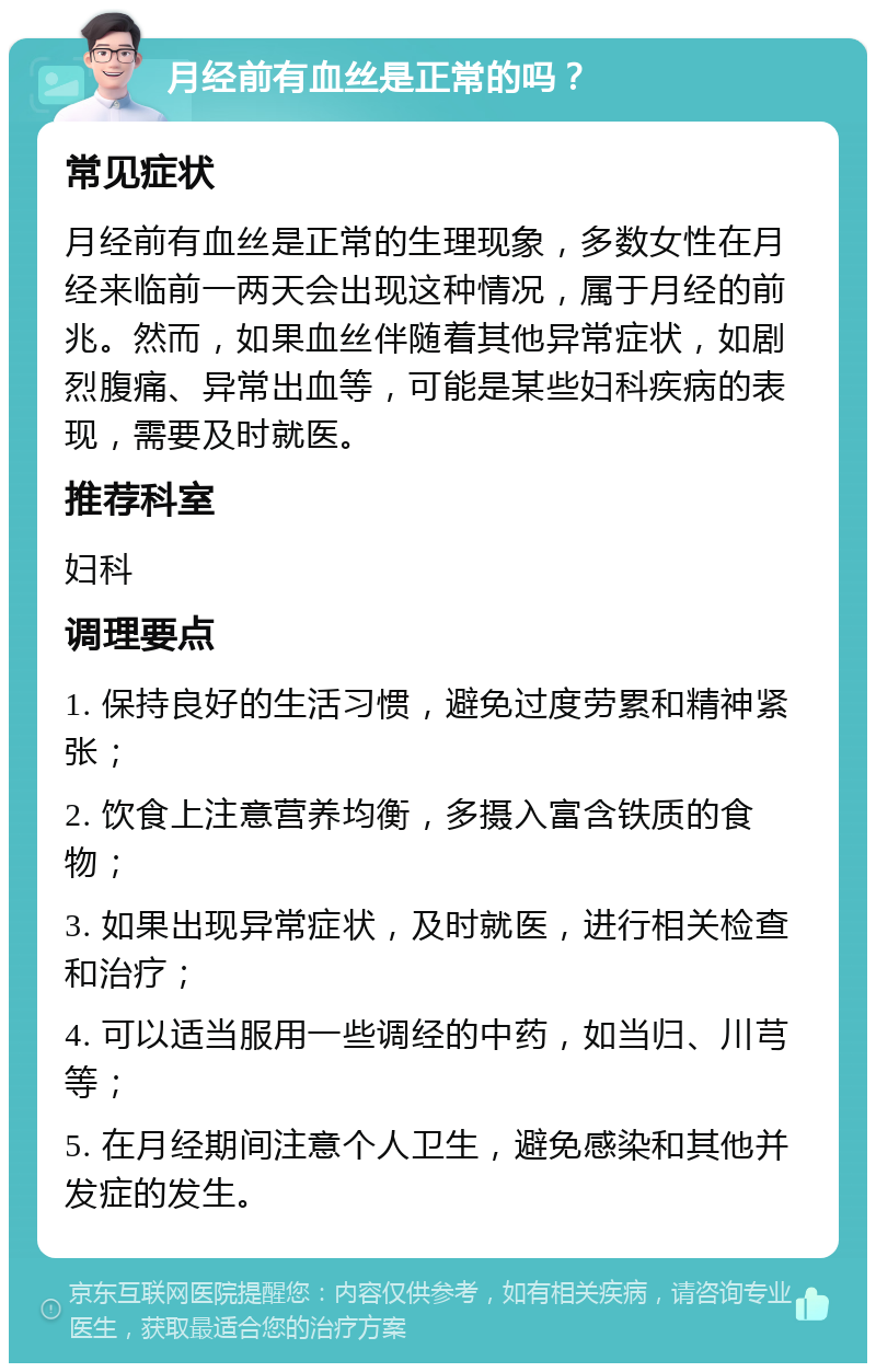 月经前有血丝是正常的吗？ 常见症状 月经前有血丝是正常的生理现象，多数女性在月经来临前一两天会出现这种情况，属于月经的前兆。然而，如果血丝伴随着其他异常症状，如剧烈腹痛、异常出血等，可能是某些妇科疾病的表现，需要及时就医。 推荐科室 妇科 调理要点 1. 保持良好的生活习惯，避免过度劳累和精神紧张； 2. 饮食上注意营养均衡，多摄入富含铁质的食物； 3. 如果出现异常症状，及时就医，进行相关检查和治疗； 4. 可以适当服用一些调经的中药，如当归、川芎等； 5. 在月经期间注意个人卫生，避免感染和其他并发症的发生。