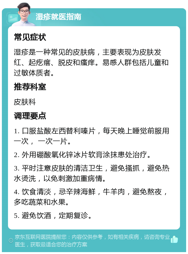 湿疹就医指南 常见症状 湿疹是一种常见的皮肤病，主要表现为皮肤发红、起疙瘩、脱皮和瘙痒。易感人群包括儿童和过敏体质者。 推荐科室 皮肤科 调理要点 1. 口服盐酸左西替利嗪片，每天晚上睡觉前服用一次， 一次一片。 2. 外用硼酸氧化锌冰片软膏涂抹患处治疗。 3. 平时注意皮肤的清洁卫生，避免搔抓，避免热水烫洗，以免刺激加重病情。 4. 饮食清淡，忌辛辣海鲜，牛羊肉，避免熬夜，多吃蔬菜和水果。 5. 避免饮酒，定期复诊。