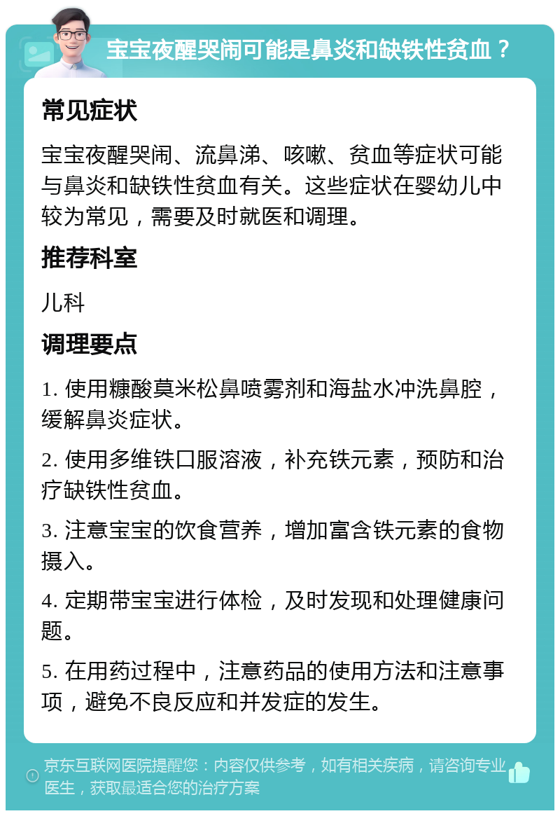 宝宝夜醒哭闹可能是鼻炎和缺铁性贫血？ 常见症状 宝宝夜醒哭闹、流鼻涕、咳嗽、贫血等症状可能与鼻炎和缺铁性贫血有关。这些症状在婴幼儿中较为常见，需要及时就医和调理。 推荐科室 儿科 调理要点 1. 使用糠酸莫米松鼻喷雾剂和海盐水冲洗鼻腔，缓解鼻炎症状。 2. 使用多维铁口服溶液，补充铁元素，预防和治疗缺铁性贫血。 3. 注意宝宝的饮食营养，增加富含铁元素的食物摄入。 4. 定期带宝宝进行体检，及时发现和处理健康问题。 5. 在用药过程中，注意药品的使用方法和注意事项，避免不良反应和并发症的发生。