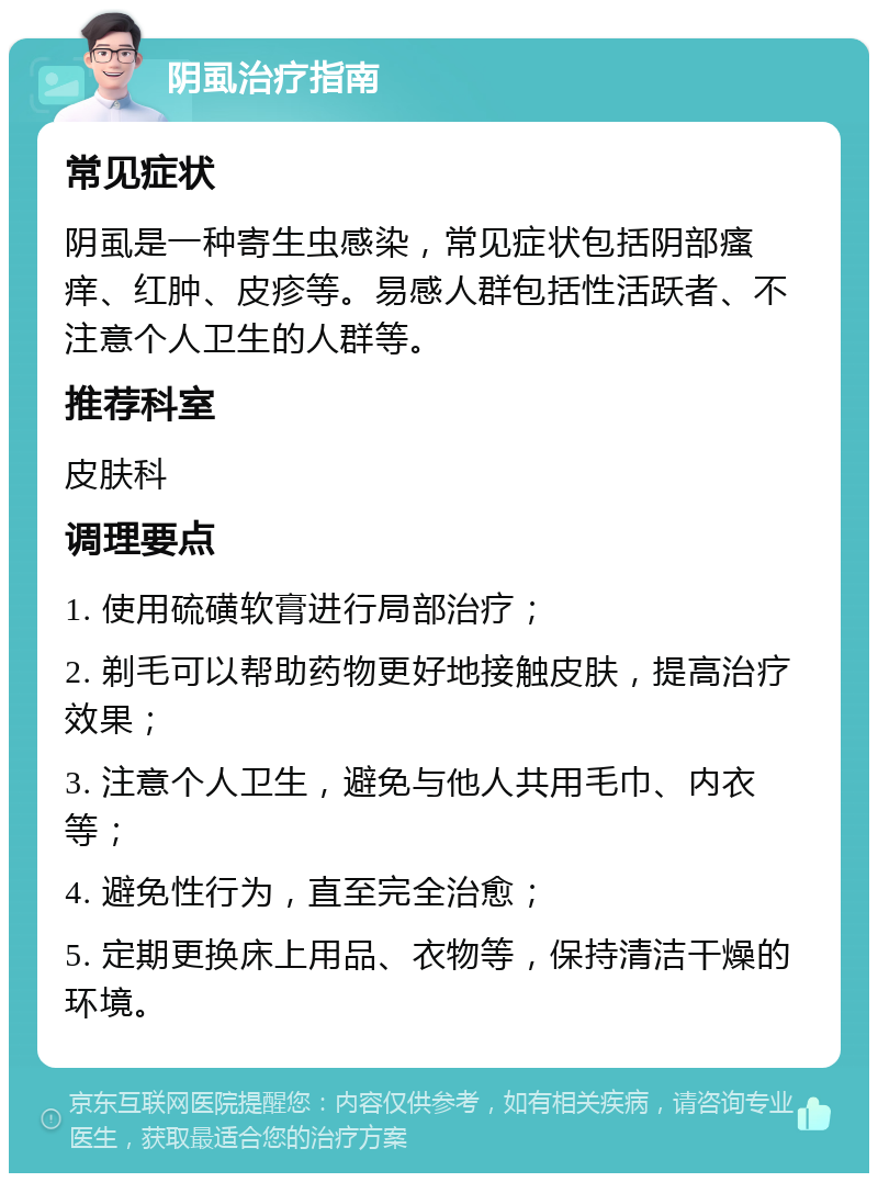 阴虱治疗指南 常见症状 阴虱是一种寄生虫感染，常见症状包括阴部瘙痒、红肿、皮疹等。易感人群包括性活跃者、不注意个人卫生的人群等。 推荐科室 皮肤科 调理要点 1. 使用硫磺软膏进行局部治疗； 2. 剃毛可以帮助药物更好地接触皮肤，提高治疗效果； 3. 注意个人卫生，避免与他人共用毛巾、内衣等； 4. 避免性行为，直至完全治愈； 5. 定期更换床上用品、衣物等，保持清洁干燥的环境。