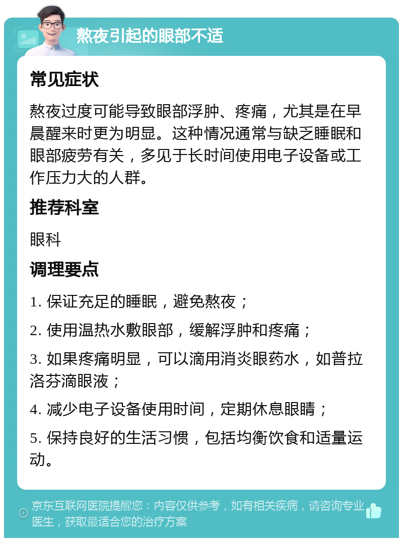 熬夜引起的眼部不适 常见症状 熬夜过度可能导致眼部浮肿、疼痛，尤其是在早晨醒来时更为明显。这种情况通常与缺乏睡眠和眼部疲劳有关，多见于长时间使用电子设备或工作压力大的人群。 推荐科室 眼科 调理要点 1. 保证充足的睡眠，避免熬夜； 2. 使用温热水敷眼部，缓解浮肿和疼痛； 3. 如果疼痛明显，可以滴用消炎眼药水，如普拉洛芬滴眼液； 4. 减少电子设备使用时间，定期休息眼睛； 5. 保持良好的生活习惯，包括均衡饮食和适量运动。