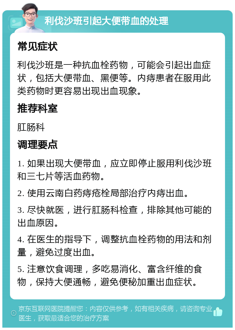 利伐沙班引起大便带血的处理 常见症状 利伐沙班是一种抗血栓药物，可能会引起出血症状，包括大便带血、黑便等。内痔患者在服用此类药物时更容易出现出血现象。 推荐科室 肛肠科 调理要点 1. 如果出现大便带血，应立即停止服用利伐沙班和三七片等活血药物。 2. 使用云南白药痔疮栓局部治疗内痔出血。 3. 尽快就医，进行肛肠科检查，排除其他可能的出血原因。 4. 在医生的指导下，调整抗血栓药物的用法和剂量，避免过度出血。 5. 注意饮食调理，多吃易消化、富含纤维的食物，保持大便通畅，避免便秘加重出血症状。