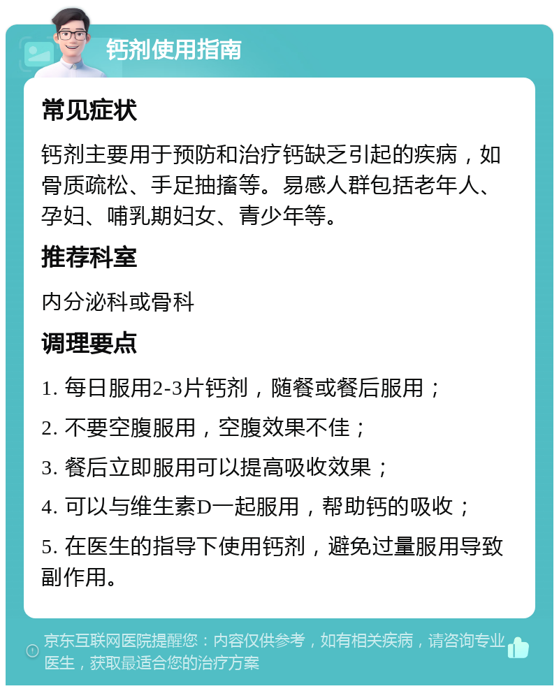 钙剂使用指南 常见症状 钙剂主要用于预防和治疗钙缺乏引起的疾病，如骨质疏松、手足抽搐等。易感人群包括老年人、孕妇、哺乳期妇女、青少年等。 推荐科室 内分泌科或骨科 调理要点 1. 每日服用2-3片钙剂，随餐或餐后服用； 2. 不要空腹服用，空腹效果不佳； 3. 餐后立即服用可以提高吸收效果； 4. 可以与维生素D一起服用，帮助钙的吸收； 5. 在医生的指导下使用钙剂，避免过量服用导致副作用。