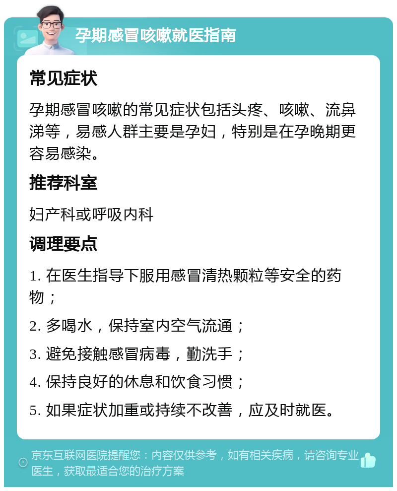 孕期感冒咳嗽就医指南 常见症状 孕期感冒咳嗽的常见症状包括头疼、咳嗽、流鼻涕等，易感人群主要是孕妇，特别是在孕晚期更容易感染。 推荐科室 妇产科或呼吸内科 调理要点 1. 在医生指导下服用感冒清热颗粒等安全的药物； 2. 多喝水，保持室内空气流通； 3. 避免接触感冒病毒，勤洗手； 4. 保持良好的休息和饮食习惯； 5. 如果症状加重或持续不改善，应及时就医。