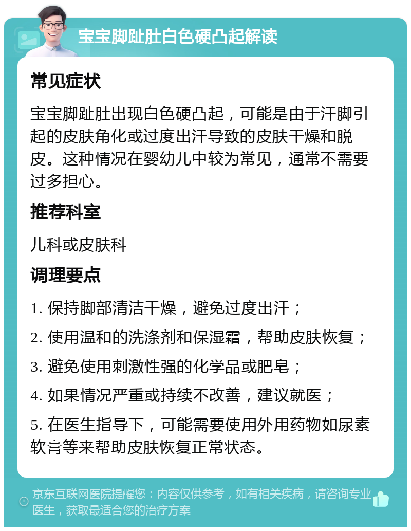 宝宝脚趾肚白色硬凸起解读 常见症状 宝宝脚趾肚出现白色硬凸起，可能是由于汗脚引起的皮肤角化或过度出汗导致的皮肤干燥和脱皮。这种情况在婴幼儿中较为常见，通常不需要过多担心。 推荐科室 儿科或皮肤科 调理要点 1. 保持脚部清洁干燥，避免过度出汗； 2. 使用温和的洗涤剂和保湿霜，帮助皮肤恢复； 3. 避免使用刺激性强的化学品或肥皂； 4. 如果情况严重或持续不改善，建议就医； 5. 在医生指导下，可能需要使用外用药物如尿素软膏等来帮助皮肤恢复正常状态。