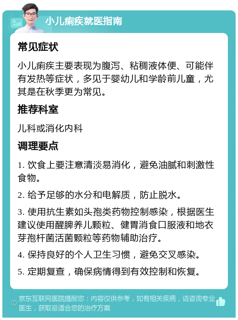 小儿痢疾就医指南 常见症状 小儿痢疾主要表现为腹泻、粘稠液体便、可能伴有发热等症状，多见于婴幼儿和学龄前儿童，尤其是在秋季更为常见。 推荐科室 儿科或消化内科 调理要点 1. 饮食上要注意清淡易消化，避免油腻和刺激性食物。 2. 给予足够的水分和电解质，防止脱水。 3. 使用抗生素如头孢类药物控制感染，根据医生建议使用醒脾养儿颗粒、健胃消食口服液和地衣芽孢杆菌活菌颗粒等药物辅助治疗。 4. 保持良好的个人卫生习惯，避免交叉感染。 5. 定期复查，确保病情得到有效控制和恢复。