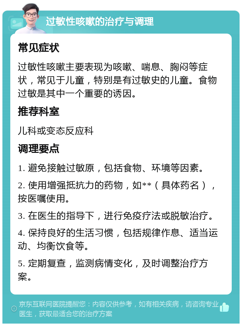 过敏性咳嗽的治疗与调理 常见症状 过敏性咳嗽主要表现为咳嗽、喘息、胸闷等症状，常见于儿童，特别是有过敏史的儿童。食物过敏是其中一个重要的诱因。 推荐科室 儿科或变态反应科 调理要点 1. 避免接触过敏原，包括食物、环境等因素。 2. 使用增强抵抗力的药物，如**（具体药名），按医嘱使用。 3. 在医生的指导下，进行免疫疗法或脱敏治疗。 4. 保持良好的生活习惯，包括规律作息、适当运动、均衡饮食等。 5. 定期复查，监测病情变化，及时调整治疗方案。