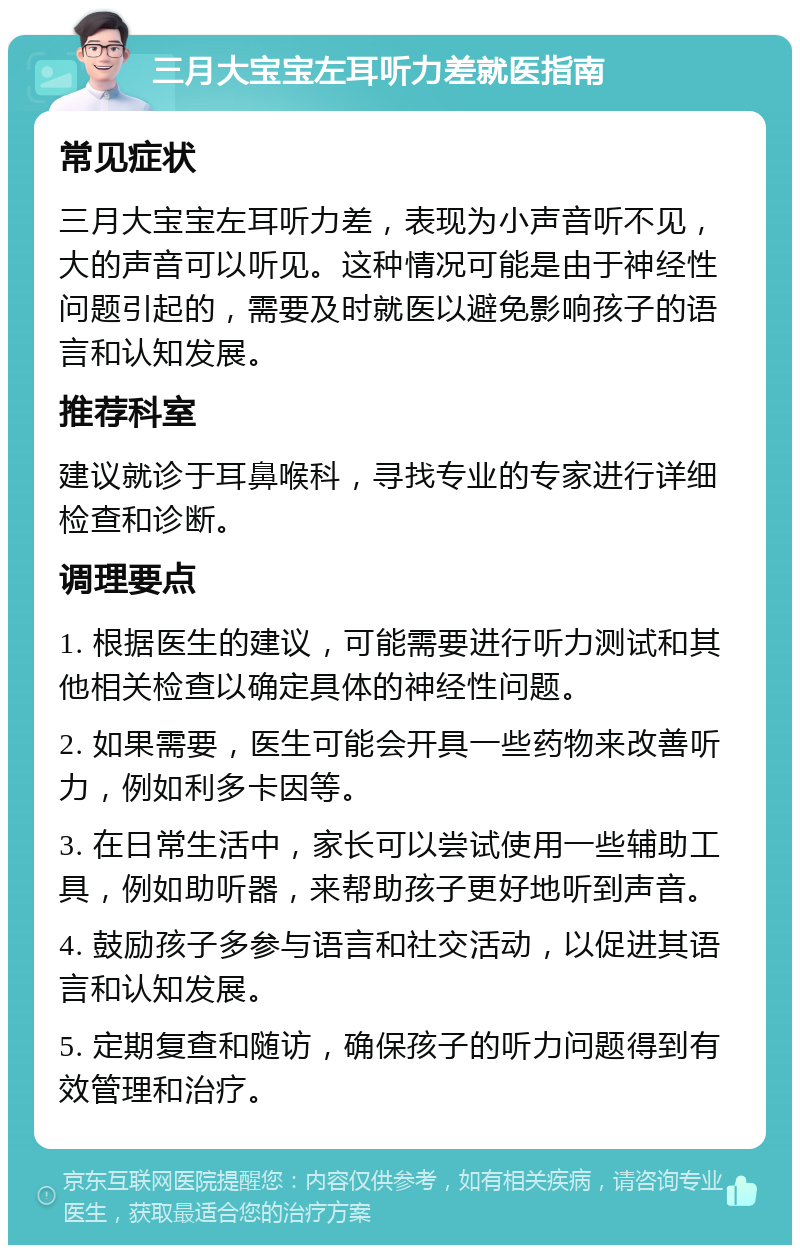 三月大宝宝左耳听力差就医指南 常见症状 三月大宝宝左耳听力差，表现为小声音听不见，大的声音可以听见。这种情况可能是由于神经性问题引起的，需要及时就医以避免影响孩子的语言和认知发展。 推荐科室 建议就诊于耳鼻喉科，寻找专业的专家进行详细检查和诊断。 调理要点 1. 根据医生的建议，可能需要进行听力测试和其他相关检查以确定具体的神经性问题。 2. 如果需要，医生可能会开具一些药物来改善听力，例如利多卡因等。 3. 在日常生活中，家长可以尝试使用一些辅助工具，例如助听器，来帮助孩子更好地听到声音。 4. 鼓励孩子多参与语言和社交活动，以促进其语言和认知发展。 5. 定期复查和随访，确保孩子的听力问题得到有效管理和治疗。