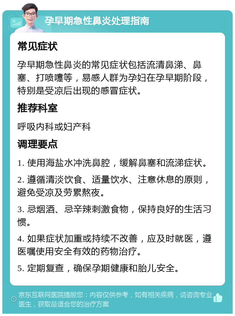 孕早期急性鼻炎处理指南 常见症状 孕早期急性鼻炎的常见症状包括流清鼻涕、鼻塞、打喷嚏等，易感人群为孕妇在孕早期阶段，特别是受凉后出现的感冒症状。 推荐科室 呼吸内科或妇产科 调理要点 1. 使用海盐水冲洗鼻腔，缓解鼻塞和流涕症状。 2. 遵循清淡饮食、适量饮水、注意休息的原则，避免受凉及劳累熬夜。 3. 忌烟酒、忌辛辣刺激食物，保持良好的生活习惯。 4. 如果症状加重或持续不改善，应及时就医，遵医嘱使用安全有效的药物治疗。 5. 定期复查，确保孕期健康和胎儿安全。