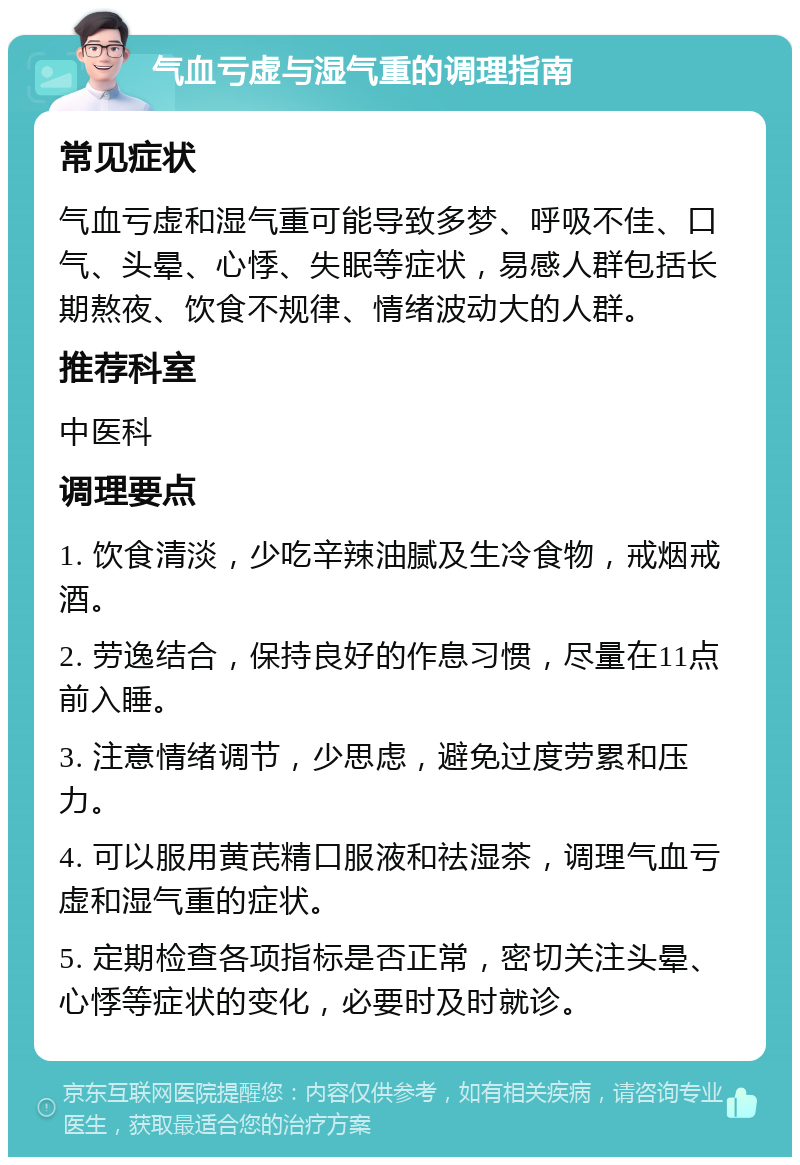 气血亏虚与湿气重的调理指南 常见症状 气血亏虚和湿气重可能导致多梦、呼吸不佳、口气、头晕、心悸、失眠等症状，易感人群包括长期熬夜、饮食不规律、情绪波动大的人群。 推荐科室 中医科 调理要点 1. 饮食清淡，少吃辛辣油腻及生冷食物，戒烟戒酒。 2. 劳逸结合，保持良好的作息习惯，尽量在11点前入睡。 3. 注意情绪调节，少思虑，避免过度劳累和压力。 4. 可以服用黄芪精口服液和祛湿茶，调理气血亏虚和湿气重的症状。 5. 定期检查各项指标是否正常，密切关注头晕、心悸等症状的变化，必要时及时就诊。