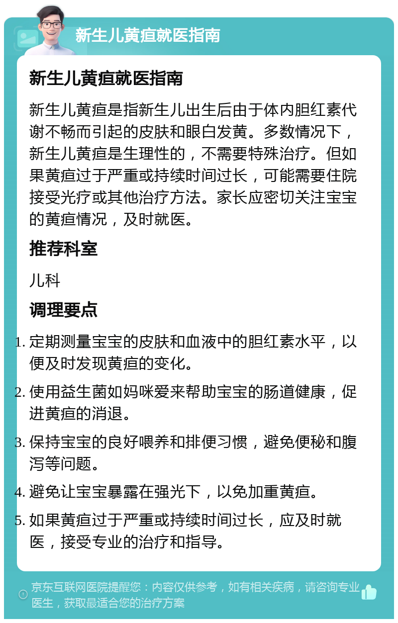 新生儿黄疸就医指南 新生儿黄疸就医指南 新生儿黄疸是指新生儿出生后由于体内胆红素代谢不畅而引起的皮肤和眼白发黄。多数情况下，新生儿黄疸是生理性的，不需要特殊治疗。但如果黄疸过于严重或持续时间过长，可能需要住院接受光疗或其他治疗方法。家长应密切关注宝宝的黄疸情况，及时就医。 推荐科室 儿科 调理要点 定期测量宝宝的皮肤和血液中的胆红素水平，以便及时发现黄疸的变化。 使用益生菌如妈咪爱来帮助宝宝的肠道健康，促进黄疸的消退。 保持宝宝的良好喂养和排便习惯，避免便秘和腹泻等问题。 避免让宝宝暴露在强光下，以免加重黄疸。 如果黄疸过于严重或持续时间过长，应及时就医，接受专业的治疗和指导。