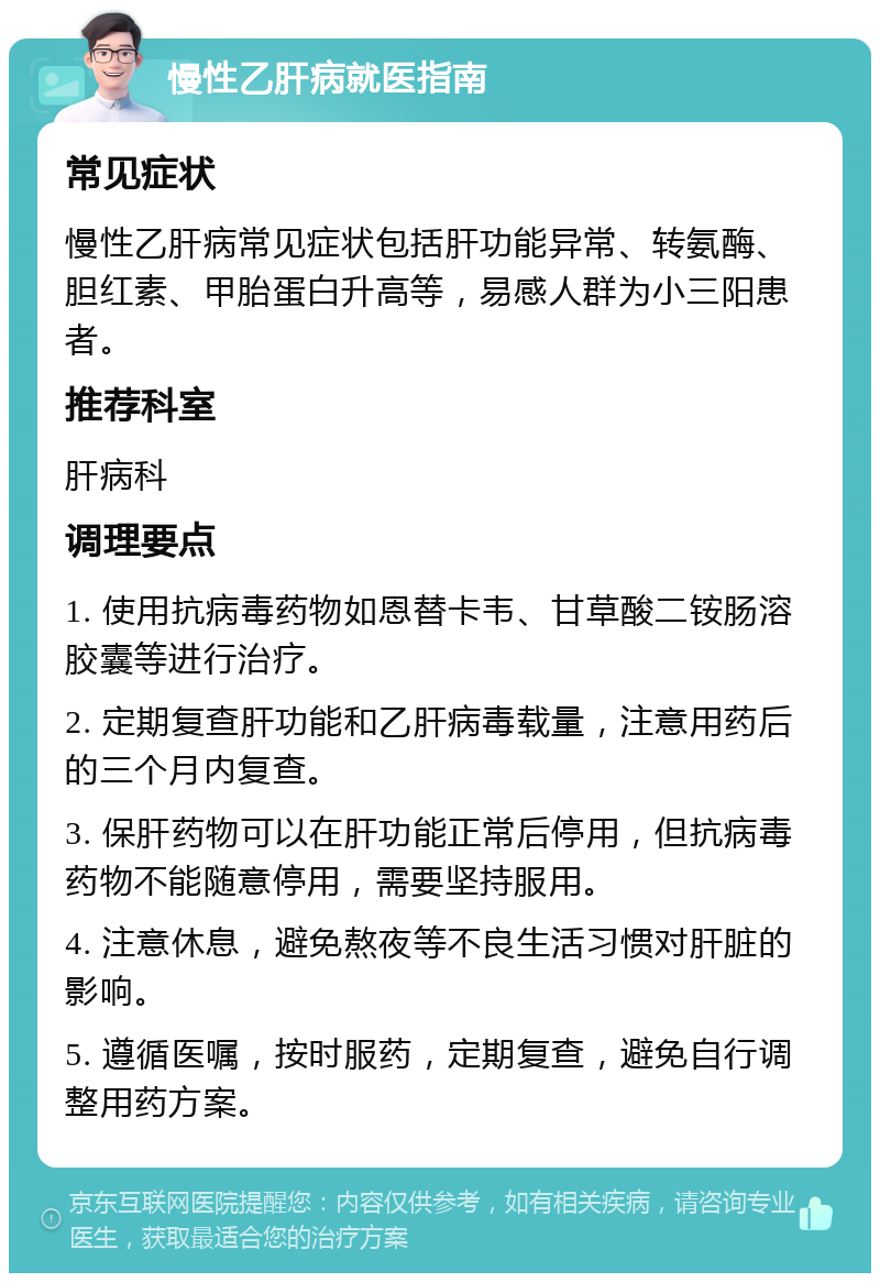 慢性乙肝病就医指南 常见症状 慢性乙肝病常见症状包括肝功能异常、转氨酶、胆红素、甲胎蛋白升高等，易感人群为小三阳患者。 推荐科室 肝病科 调理要点 1. 使用抗病毒药物如恩替卡韦、甘草酸二铵肠溶胶囊等进行治疗。 2. 定期复查肝功能和乙肝病毒载量，注意用药后的三个月内复查。 3. 保肝药物可以在肝功能正常后停用，但抗病毒药物不能随意停用，需要坚持服用。 4. 注意休息，避免熬夜等不良生活习惯对肝脏的影响。 5. 遵循医嘱，按时服药，定期复查，避免自行调整用药方案。