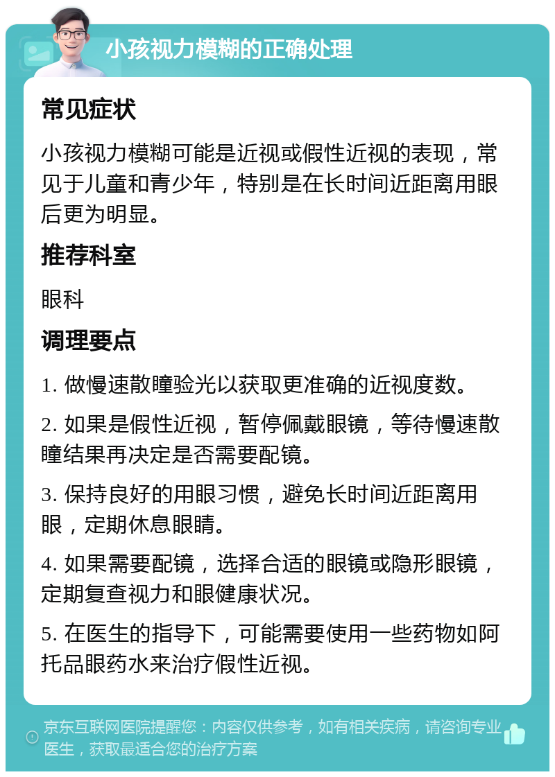 小孩视力模糊的正确处理 常见症状 小孩视力模糊可能是近视或假性近视的表现，常见于儿童和青少年，特别是在长时间近距离用眼后更为明显。 推荐科室 眼科 调理要点 1. 做慢速散瞳验光以获取更准确的近视度数。 2. 如果是假性近视，暂停佩戴眼镜，等待慢速散瞳结果再决定是否需要配镜。 3. 保持良好的用眼习惯，避免长时间近距离用眼，定期休息眼睛。 4. 如果需要配镜，选择合适的眼镜或隐形眼镜，定期复查视力和眼健康状况。 5. 在医生的指导下，可能需要使用一些药物如阿托品眼药水来治疗假性近视。