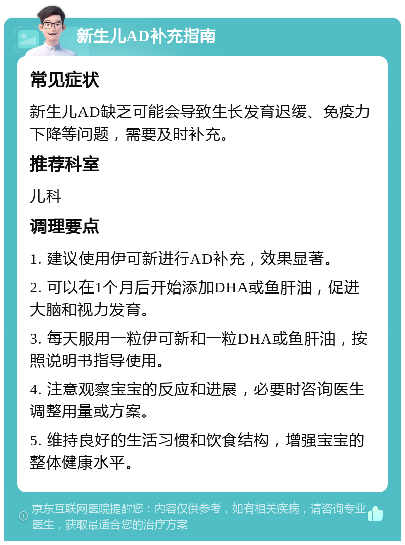 新生儿AD补充指南 常见症状 新生儿AD缺乏可能会导致生长发育迟缓、免疫力下降等问题，需要及时补充。 推荐科室 儿科 调理要点 1. 建议使用伊可新进行AD补充，效果显著。 2. 可以在1个月后开始添加DHA或鱼肝油，促进大脑和视力发育。 3. 每天服用一粒伊可新和一粒DHA或鱼肝油，按照说明书指导使用。 4. 注意观察宝宝的反应和进展，必要时咨询医生调整用量或方案。 5. 维持良好的生活习惯和饮食结构，增强宝宝的整体健康水平。