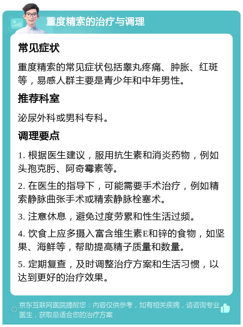 重度精索的治疗与调理 常见症状 重度精索的常见症状包括睾丸疼痛、肿胀、红斑等，易感人群主要是青少年和中年男性。 推荐科室 泌尿外科或男科专科。 调理要点 1. 根据医生建议，服用抗生素和消炎药物，例如头孢克肟、阿奇霉素等。 2. 在医生的指导下，可能需要手术治疗，例如精索静脉曲张手术或精索静脉栓塞术。 3. 注意休息，避免过度劳累和性生活过频。 4. 饮食上应多摄入富含维生素E和锌的食物，如坚果、海鲜等，帮助提高精子质量和数量。 5. 定期复查，及时调整治疗方案和生活习惯，以达到更好的治疗效果。