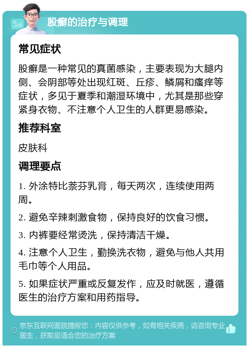 股癣的治疗与调理 常见症状 股癣是一种常见的真菌感染，主要表现为大腿内侧、会阴部等处出现红斑、丘疹、鳞屑和瘙痒等症状，多见于夏季和潮湿环境中，尤其是那些穿紧身衣物、不注意个人卫生的人群更易感染。 推荐科室 皮肤科 调理要点 1. 外涂特比萘芬乳膏，每天两次，连续使用两周。 2. 避免辛辣刺激食物，保持良好的饮食习惯。 3. 内裤要经常烫洗，保持清洁干燥。 4. 注意个人卫生，勤换洗衣物，避免与他人共用毛巾等个人用品。 5. 如果症状严重或反复发作，应及时就医，遵循医生的治疗方案和用药指导。