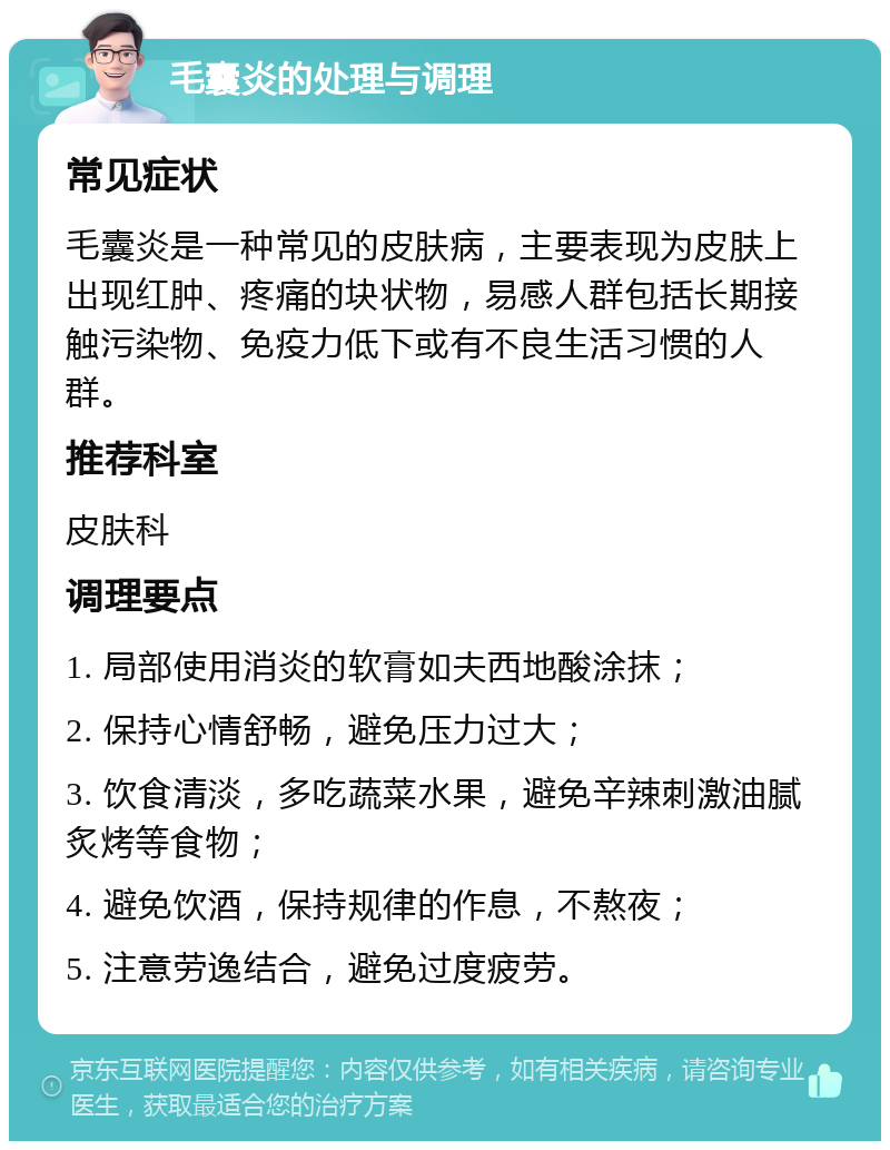 毛囊炎的处理与调理 常见症状 毛囊炎是一种常见的皮肤病，主要表现为皮肤上出现红肿、疼痛的块状物，易感人群包括长期接触污染物、免疫力低下或有不良生活习惯的人群。 推荐科室 皮肤科 调理要点 1. 局部使用消炎的软膏如夫西地酸涂抹； 2. 保持心情舒畅，避免压力过大； 3. 饮食清淡，多吃蔬菜水果，避免辛辣刺激油腻炙烤等食物； 4. 避免饮酒，保持规律的作息，不熬夜； 5. 注意劳逸结合，避免过度疲劳。