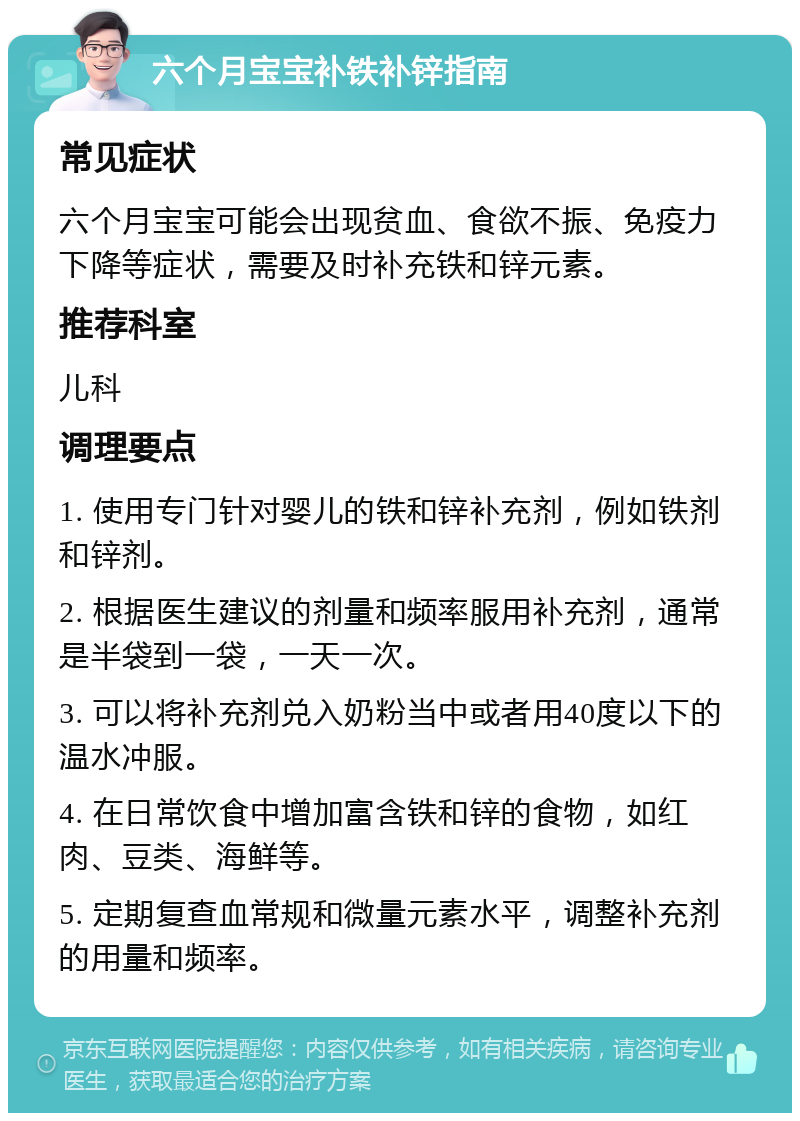 六个月宝宝补铁补锌指南 常见症状 六个月宝宝可能会出现贫血、食欲不振、免疫力下降等症状，需要及时补充铁和锌元素。 推荐科室 儿科 调理要点 1. 使用专门针对婴儿的铁和锌补充剂，例如铁剂和锌剂。 2. 根据医生建议的剂量和频率服用补充剂，通常是半袋到一袋，一天一次。 3. 可以将补充剂兑入奶粉当中或者用40度以下的温水冲服。 4. 在日常饮食中增加富含铁和锌的食物，如红肉、豆类、海鲜等。 5. 定期复查血常规和微量元素水平，调整补充剂的用量和频率。