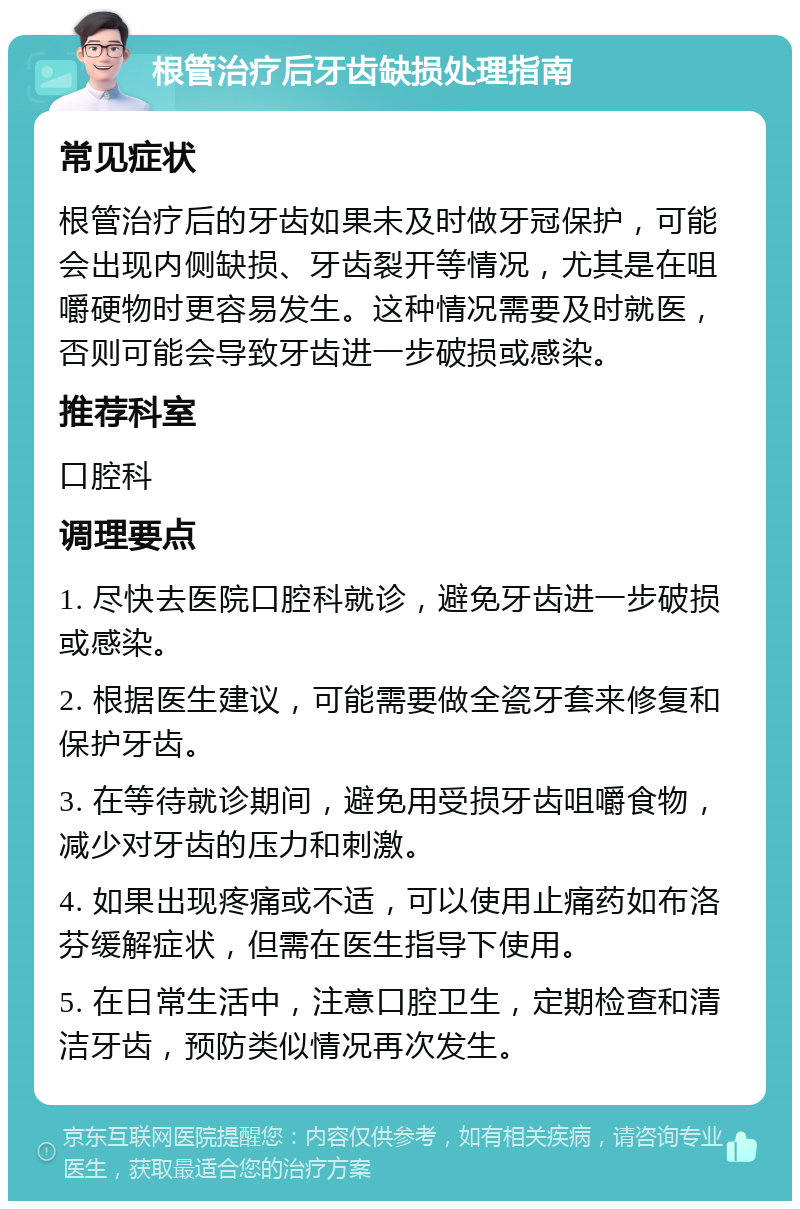 根管治疗后牙齿缺损处理指南 常见症状 根管治疗后的牙齿如果未及时做牙冠保护，可能会出现内侧缺损、牙齿裂开等情况，尤其是在咀嚼硬物时更容易发生。这种情况需要及时就医，否则可能会导致牙齿进一步破损或感染。 推荐科室 口腔科 调理要点 1. 尽快去医院口腔科就诊，避免牙齿进一步破损或感染。 2. 根据医生建议，可能需要做全瓷牙套来修复和保护牙齿。 3. 在等待就诊期间，避免用受损牙齿咀嚼食物，减少对牙齿的压力和刺激。 4. 如果出现疼痛或不适，可以使用止痛药如布洛芬缓解症状，但需在医生指导下使用。 5. 在日常生活中，注意口腔卫生，定期检查和清洁牙齿，预防类似情况再次发生。