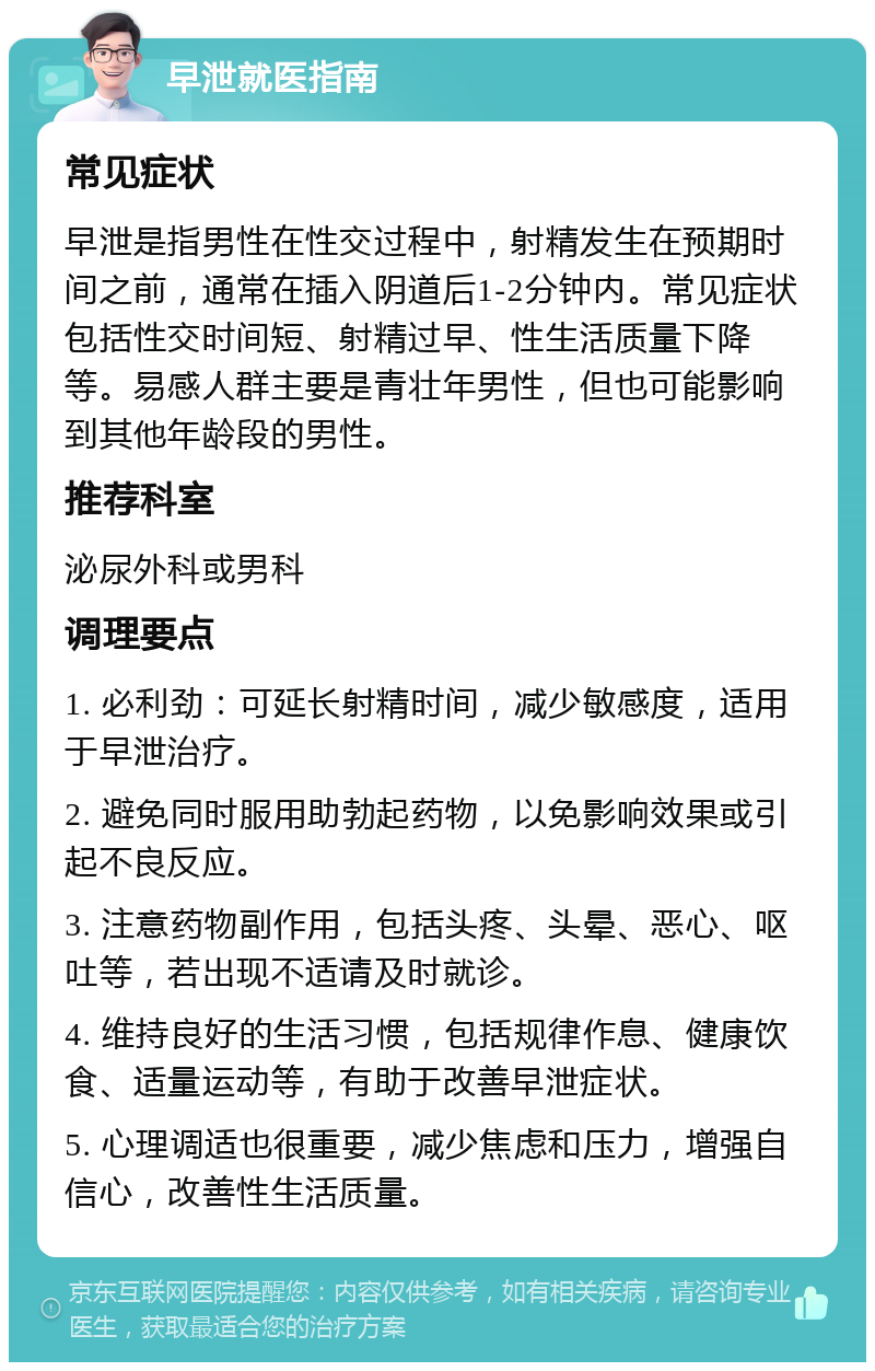 早泄就医指南 常见症状 早泄是指男性在性交过程中，射精发生在预期时间之前，通常在插入阴道后1-2分钟内。常见症状包括性交时间短、射精过早、性生活质量下降等。易感人群主要是青壮年男性，但也可能影响到其他年龄段的男性。 推荐科室 泌尿外科或男科 调理要点 1. 必利劲：可延长射精时间，减少敏感度，适用于早泄治疗。 2. 避免同时服用助勃起药物，以免影响效果或引起不良反应。 3. 注意药物副作用，包括头疼、头晕、恶心、呕吐等，若出现不适请及时就诊。 4. 维持良好的生活习惯，包括规律作息、健康饮食、适量运动等，有助于改善早泄症状。 5. 心理调适也很重要，减少焦虑和压力，增强自信心，改善性生活质量。