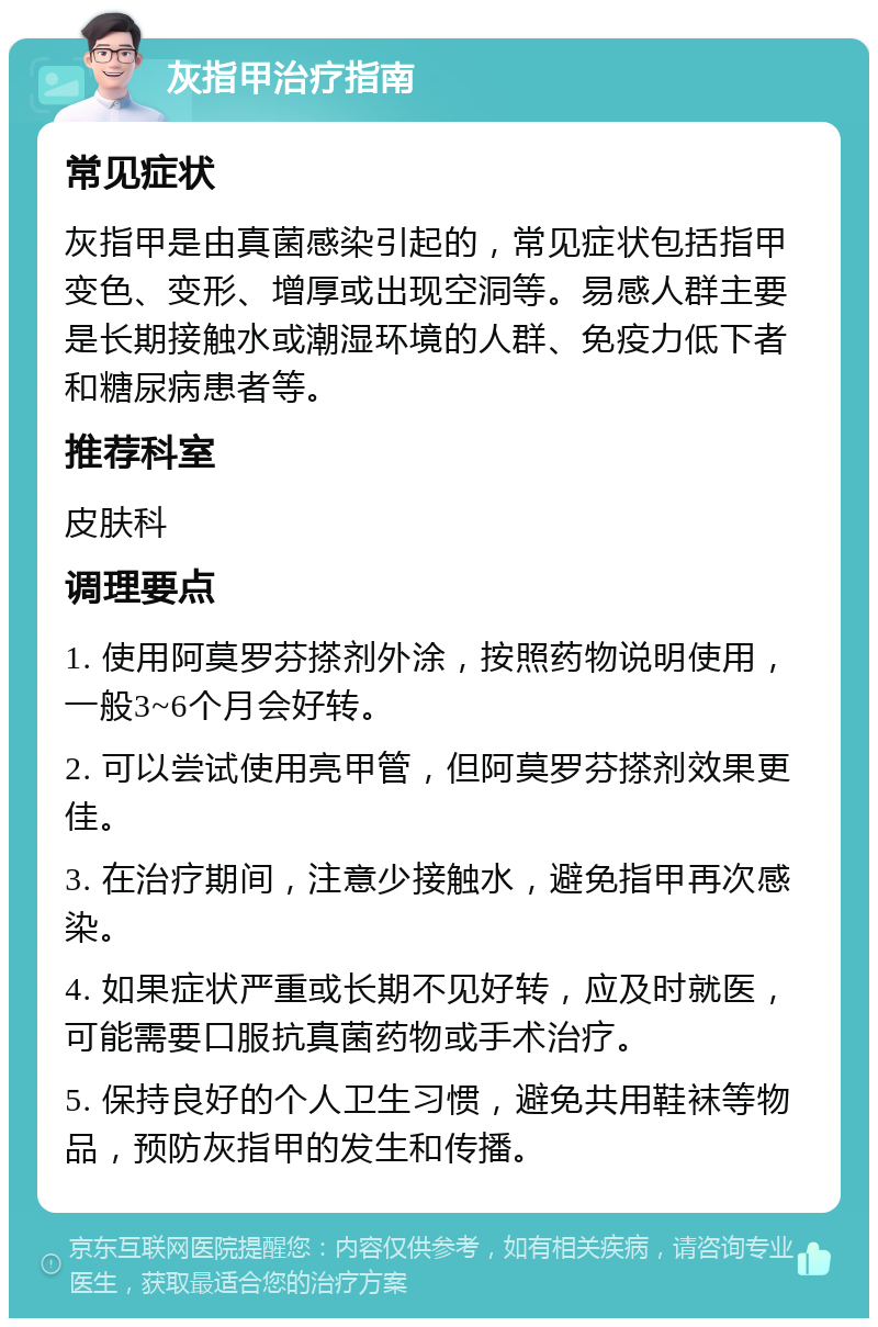 灰指甲治疗指南 常见症状 灰指甲是由真菌感染引起的，常见症状包括指甲变色、变形、增厚或出现空洞等。易感人群主要是长期接触水或潮湿环境的人群、免疫力低下者和糖尿病患者等。 推荐科室 皮肤科 调理要点 1. 使用阿莫罗芬搽剂外涂，按照药物说明使用，一般3~6个月会好转。 2. 可以尝试使用亮甲管，但阿莫罗芬搽剂效果更佳。 3. 在治疗期间，注意少接触水，避免指甲再次感染。 4. 如果症状严重或长期不见好转，应及时就医，可能需要口服抗真菌药物或手术治疗。 5. 保持良好的个人卫生习惯，避免共用鞋袜等物品，预防灰指甲的发生和传播。