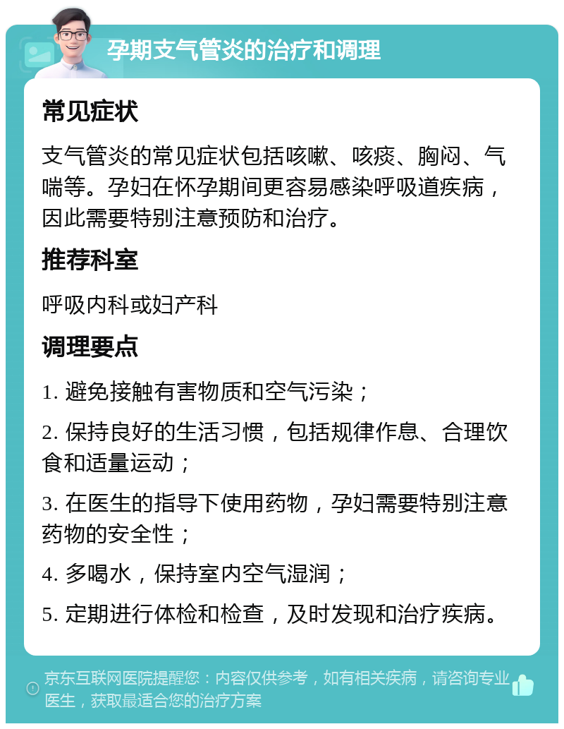 孕期支气管炎的治疗和调理 常见症状 支气管炎的常见症状包括咳嗽、咳痰、胸闷、气喘等。孕妇在怀孕期间更容易感染呼吸道疾病，因此需要特别注意预防和治疗。 推荐科室 呼吸内科或妇产科 调理要点 1. 避免接触有害物质和空气污染； 2. 保持良好的生活习惯，包括规律作息、合理饮食和适量运动； 3. 在医生的指导下使用药物，孕妇需要特别注意药物的安全性； 4. 多喝水，保持室内空气湿润； 5. 定期进行体检和检查，及时发现和治疗疾病。