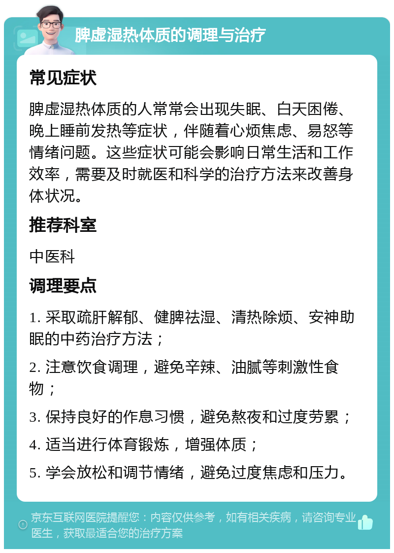 脾虚湿热体质的调理与治疗 常见症状 脾虚湿热体质的人常常会出现失眠、白天困倦、晚上睡前发热等症状，伴随着心烦焦虑、易怒等情绪问题。这些症状可能会影响日常生活和工作效率，需要及时就医和科学的治疗方法来改善身体状况。 推荐科室 中医科 调理要点 1. 采取疏肝解郁、健脾祛湿、清热除烦、安神助眠的中药治疗方法； 2. 注意饮食调理，避免辛辣、油腻等刺激性食物； 3. 保持良好的作息习惯，避免熬夜和过度劳累； 4. 适当进行体育锻炼，增强体质； 5. 学会放松和调节情绪，避免过度焦虑和压力。