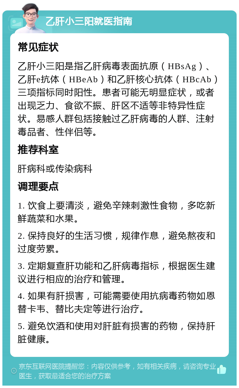 乙肝小三阳就医指南 常见症状 乙肝小三阳是指乙肝病毒表面抗原（HBsAg）、乙肝e抗体（HBeAb）和乙肝核心抗体（HBcAb）三项指标同时阳性。患者可能无明显症状，或者出现乏力、食欲不振、肝区不适等非特异性症状。易感人群包括接触过乙肝病毒的人群、注射毒品者、性伴侣等。 推荐科室 肝病科或传染病科 调理要点 1. 饮食上要清淡，避免辛辣刺激性食物，多吃新鲜蔬菜和水果。 2. 保持良好的生活习惯，规律作息，避免熬夜和过度劳累。 3. 定期复查肝功能和乙肝病毒指标，根据医生建议进行相应的治疗和管理。 4. 如果有肝损害，可能需要使用抗病毒药物如恩替卡韦、替比夫定等进行治疗。 5. 避免饮酒和使用对肝脏有损害的药物，保持肝脏健康。