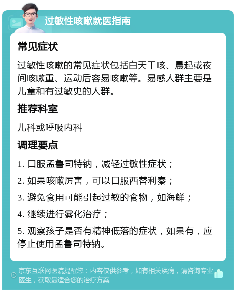 过敏性咳嗽就医指南 常见症状 过敏性咳嗽的常见症状包括白天干咳、晨起或夜间咳嗽重、运动后容易咳嗽等。易感人群主要是儿童和有过敏史的人群。 推荐科室 儿科或呼吸内科 调理要点 1. 口服孟鲁司特钠，减轻过敏性症状； 2. 如果咳嗽厉害，可以口服西替利秦； 3. 避免食用可能引起过敏的食物，如海鲜； 4. 继续进行雾化治疗； 5. 观察孩子是否有精神低落的症状，如果有，应停止使用孟鲁司特钠。