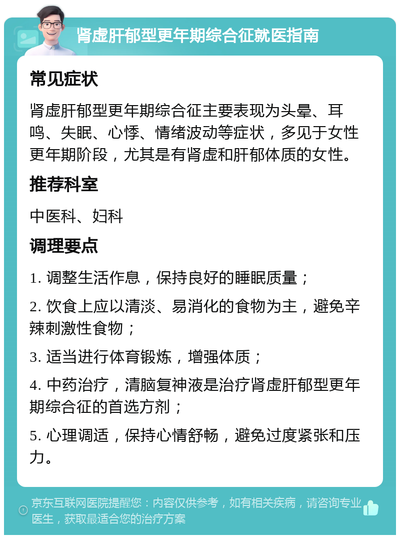 肾虚肝郁型更年期综合征就医指南 常见症状 肾虚肝郁型更年期综合征主要表现为头晕、耳鸣、失眠、心悸、情绪波动等症状，多见于女性更年期阶段，尤其是有肾虚和肝郁体质的女性。 推荐科室 中医科、妇科 调理要点 1. 调整生活作息，保持良好的睡眠质量； 2. 饮食上应以清淡、易消化的食物为主，避免辛辣刺激性食物； 3. 适当进行体育锻炼，增强体质； 4. 中药治疗，清脑复神液是治疗肾虚肝郁型更年期综合征的首选方剂； 5. 心理调适，保持心情舒畅，避免过度紧张和压力。