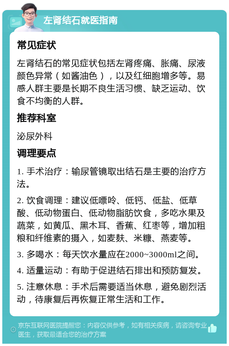 左肾结石就医指南 常见症状 左肾结石的常见症状包括左肾疼痛、胀痛、尿液颜色异常（如酱油色），以及红细胞增多等。易感人群主要是长期不良生活习惯、缺乏运动、饮食不均衡的人群。 推荐科室 泌尿外科 调理要点 1. 手术治疗：输尿管镜取出结石是主要的治疗方法。 2. 饮食调理：建议低嘌呤、低钙、低盐、低草酸、低动物蛋白、低动物脂肪饮食，多吃水果及蔬菜，如黄瓜、黑木耳、香蕉、红枣等，增加粗粮和纤维素的摄入，如麦麸、米糠、燕麦等。 3. 多喝水：每天饮水量应在2000~3000ml之间。 4. 适量运动：有助于促进结石排出和预防复发。 5. 注意休息：手术后需要适当休息，避免剧烈活动，待康复后再恢复正常生活和工作。