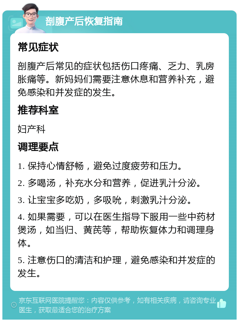 剖腹产后恢复指南 常见症状 剖腹产后常见的症状包括伤口疼痛、乏力、乳房胀痛等。新妈妈们需要注意休息和营养补充，避免感染和并发症的发生。 推荐科室 妇产科 调理要点 1. 保持心情舒畅，避免过度疲劳和压力。 2. 多喝汤，补充水分和营养，促进乳汁分泌。 3. 让宝宝多吃奶，多吸吮，刺激乳汁分泌。 4. 如果需要，可以在医生指导下服用一些中药材煲汤，如当归、黄芪等，帮助恢复体力和调理身体。 5. 注意伤口的清洁和护理，避免感染和并发症的发生。