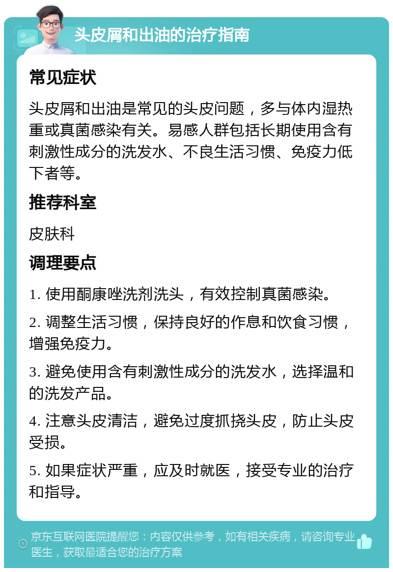 头皮屑和出油的治疗指南 常见症状 头皮屑和出油是常见的头皮问题，多与体内湿热重或真菌感染有关。易感人群包括长期使用含有刺激性成分的洗发水、不良生活习惯、免疫力低下者等。 推荐科室 皮肤科 调理要点 1. 使用酮康唑洗剂洗头，有效控制真菌感染。 2. 调整生活习惯，保持良好的作息和饮食习惯，增强免疫力。 3. 避免使用含有刺激性成分的洗发水，选择温和的洗发产品。 4. 注意头皮清洁，避免过度抓挠头皮，防止头皮受损。 5. 如果症状严重，应及时就医，接受专业的治疗和指导。