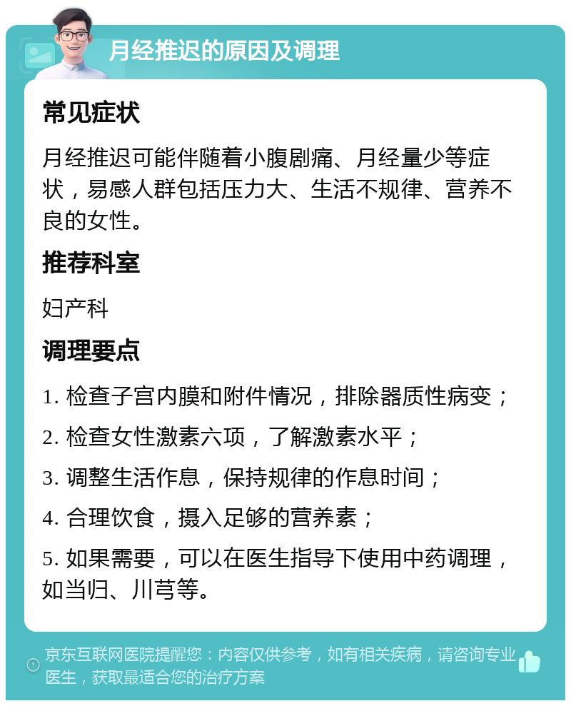 月经推迟的原因及调理 常见症状 月经推迟可能伴随着小腹剧痛、月经量少等症状，易感人群包括压力大、生活不规律、营养不良的女性。 推荐科室 妇产科 调理要点 1. 检查子宫内膜和附件情况，排除器质性病变； 2. 检查女性激素六项，了解激素水平； 3. 调整生活作息，保持规律的作息时间； 4. 合理饮食，摄入足够的营养素； 5. 如果需要，可以在医生指导下使用中药调理，如当归、川芎等。