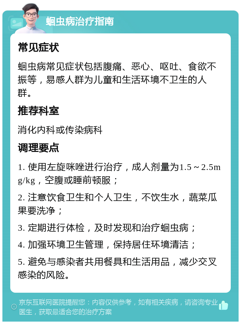 蛔虫病治疗指南 常见症状 蛔虫病常见症状包括腹痛、恶心、呕吐、食欲不振等，易感人群为儿童和生活环境不卫生的人群。 推荐科室 消化内科或传染病科 调理要点 1. 使用左旋咪唑进行治疗，成人剂量为1.5～2.5mg/kg，空腹或睡前顿服； 2. 注意饮食卫生和个人卫生，不饮生水，蔬菜瓜果要洗净； 3. 定期进行体检，及时发现和治疗蛔虫病； 4. 加强环境卫生管理，保持居住环境清洁； 5. 避免与感染者共用餐具和生活用品，减少交叉感染的风险。