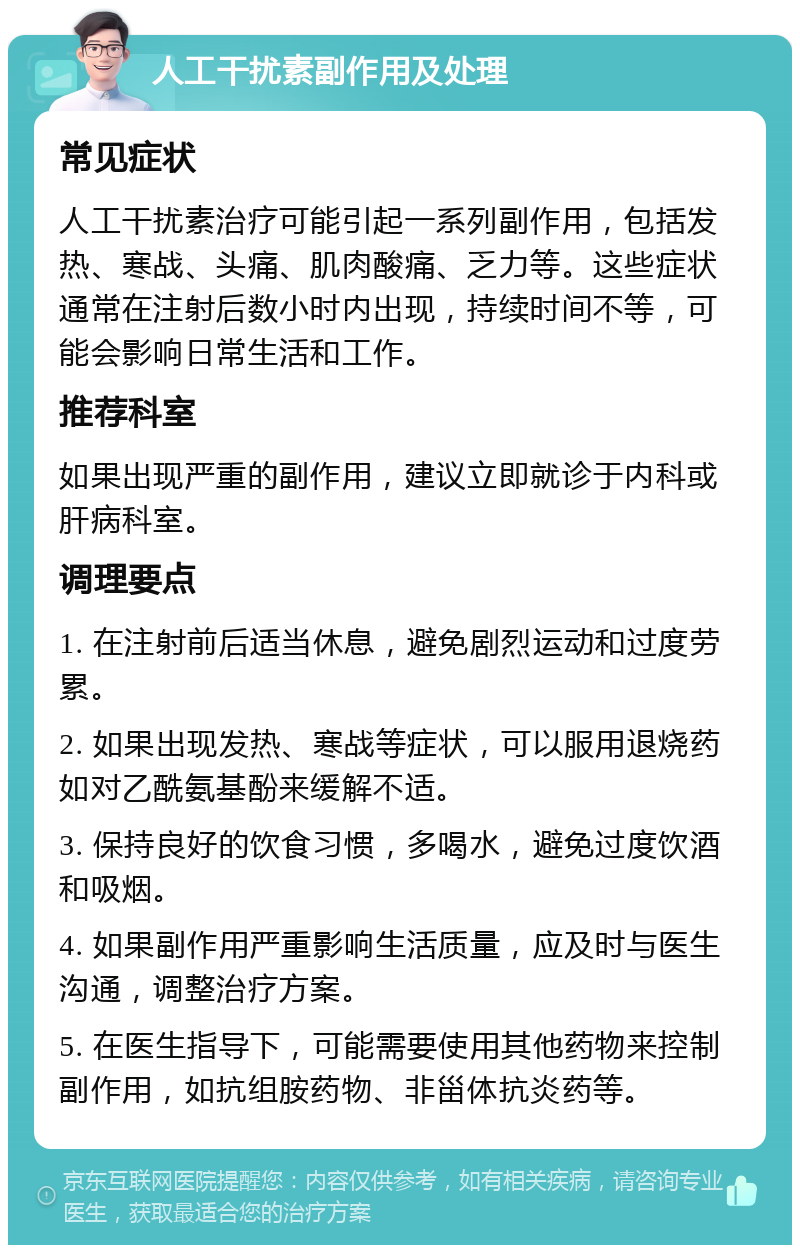 人工干扰素副作用及处理 常见症状 人工干扰素治疗可能引起一系列副作用，包括发热、寒战、头痛、肌肉酸痛、乏力等。这些症状通常在注射后数小时内出现，持续时间不等，可能会影响日常生活和工作。 推荐科室 如果出现严重的副作用，建议立即就诊于内科或肝病科室。 调理要点 1. 在注射前后适当休息，避免剧烈运动和过度劳累。 2. 如果出现发热、寒战等症状，可以服用退烧药如对乙酰氨基酚来缓解不适。 3. 保持良好的饮食习惯，多喝水，避免过度饮酒和吸烟。 4. 如果副作用严重影响生活质量，应及时与医生沟通，调整治疗方案。 5. 在医生指导下，可能需要使用其他药物来控制副作用，如抗组胺药物、非甾体抗炎药等。