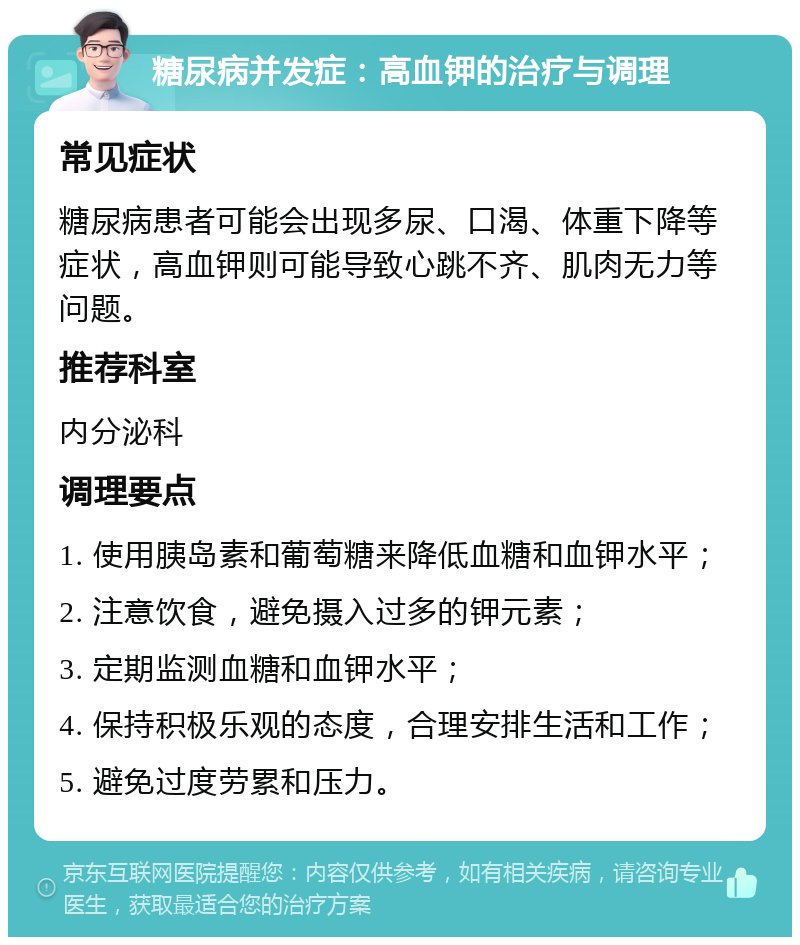 糖尿病并发症：高血钾的治疗与调理 常见症状 糖尿病患者可能会出现多尿、口渴、体重下降等症状，高血钾则可能导致心跳不齐、肌肉无力等问题。 推荐科室 内分泌科 调理要点 1. 使用胰岛素和葡萄糖来降低血糖和血钾水平； 2. 注意饮食，避免摄入过多的钾元素； 3. 定期监测血糖和血钾水平； 4. 保持积极乐观的态度，合理安排生活和工作； 5. 避免过度劳累和压力。